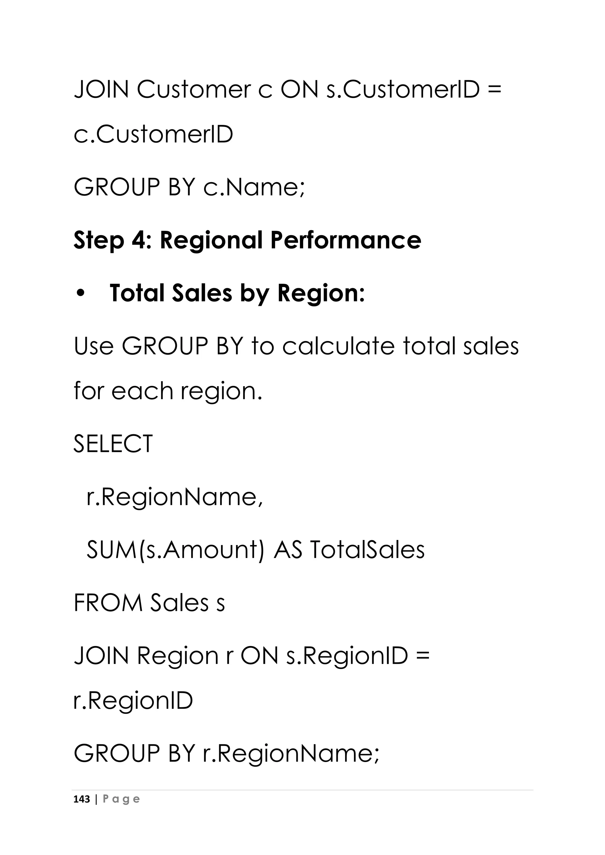 143 | P a g e
JOIN Customer c ON s.CustomerID =
c.CustomerID
GROUP BY c.Name;
Step 4: Regional Performance
• Total Sales by Region:
Use GROUP BY to calculate total sales
for each region.
SELECT
r.RegionName,
SUM(s.Amount) AS TotalSales
FROM Sales s
JOIN Region r ON s.RegionID =
r.RegionID
GROUP BY r.RegionName;
 