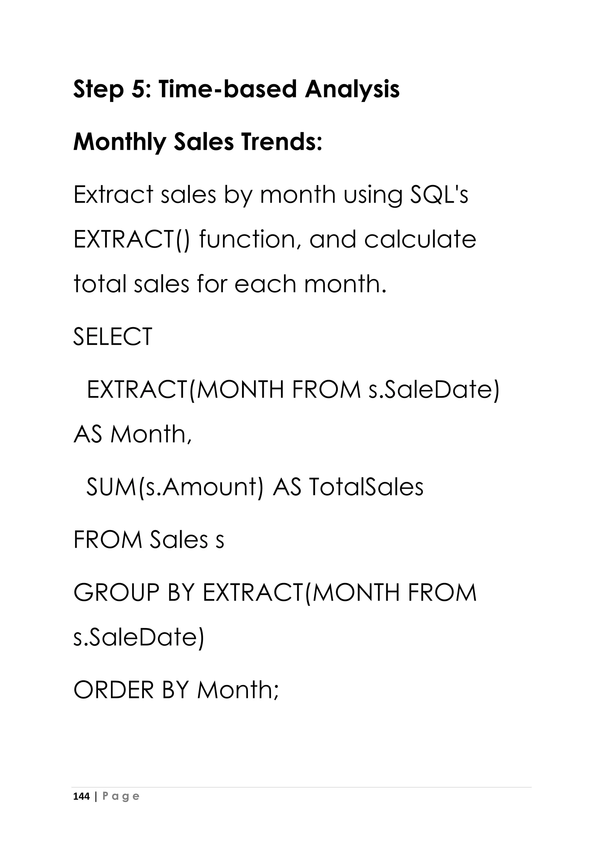 144 | P a g e
Step 5: Time-based Analysis
Monthly Sales Trends:
Extract sales by month using SQL's
EXTRACT() function, and calculate
total sales for each month.
SELECT
EXTRACT(MONTH FROM s.SaleDate)
AS Month,
SUM(s.Amount) AS TotalSales
FROM Sales s
GROUP BY EXTRACT(MONTH FROM
s.SaleDate)
ORDER BY Month;
 