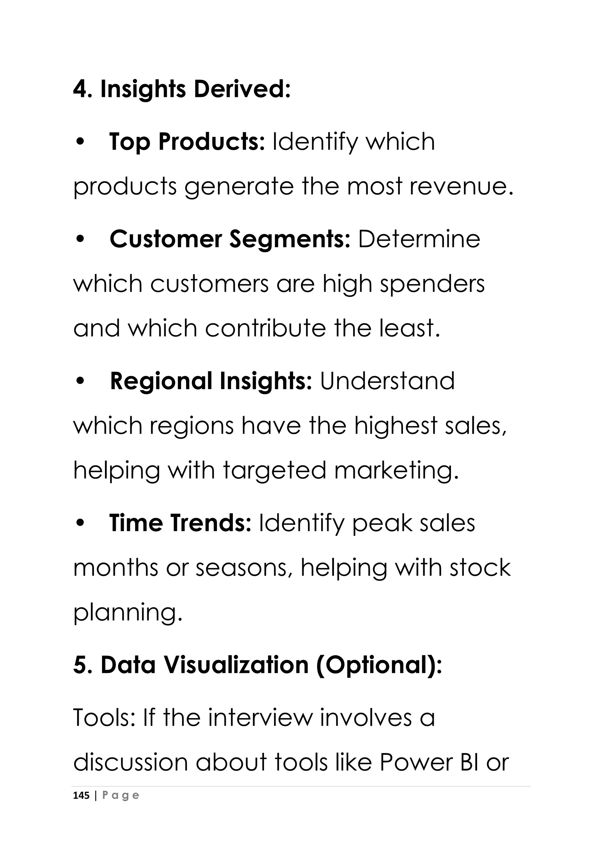 145 | P a g e
4. Insights Derived:
• Top Products: Identify which
products generate the most revenue.
• Customer Segments: Determine
which customers are high spenders
and which contribute the least.
• Regional Insights: Understand
which regions have the highest sales,
helping with targeted marketing.
• Time Trends: Identify peak sales
months or seasons, helping with stock
planning.
5. Data Visualization (Optional):
Tools: If the interview involves a
discussion about tools like Power BI or
 