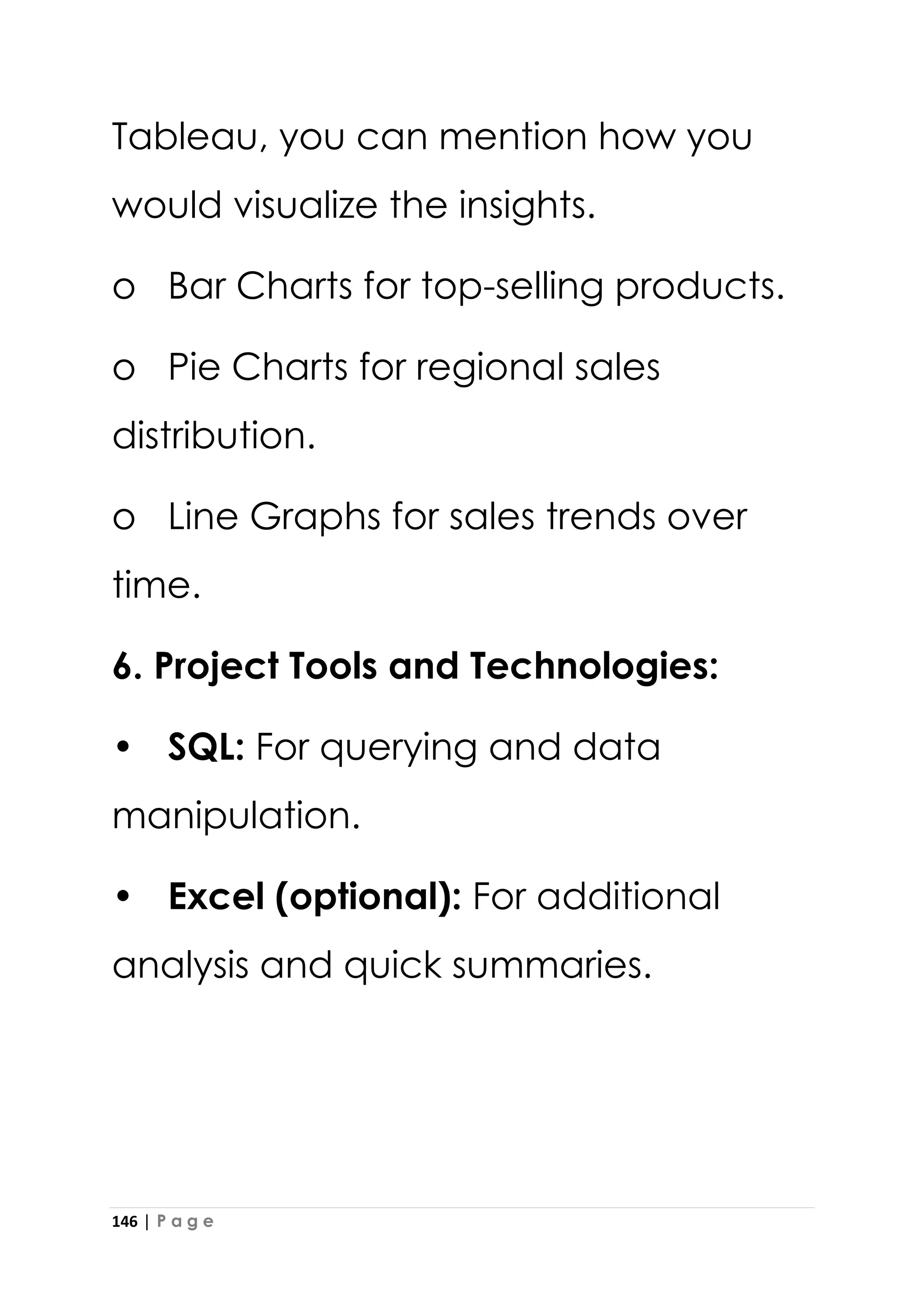 146 | P a g e
Tableau, you can mention how you
would visualize the insights.
o Bar Charts for top-selling products.
o Pie Charts for regional sales
distribution.
o Line Graphs for sales trends over
time.
6. Project Tools and Technologies:
• SQL: For querying and data
manipulation.
• Excel (optional): For additional
analysis and quick summaries.
 