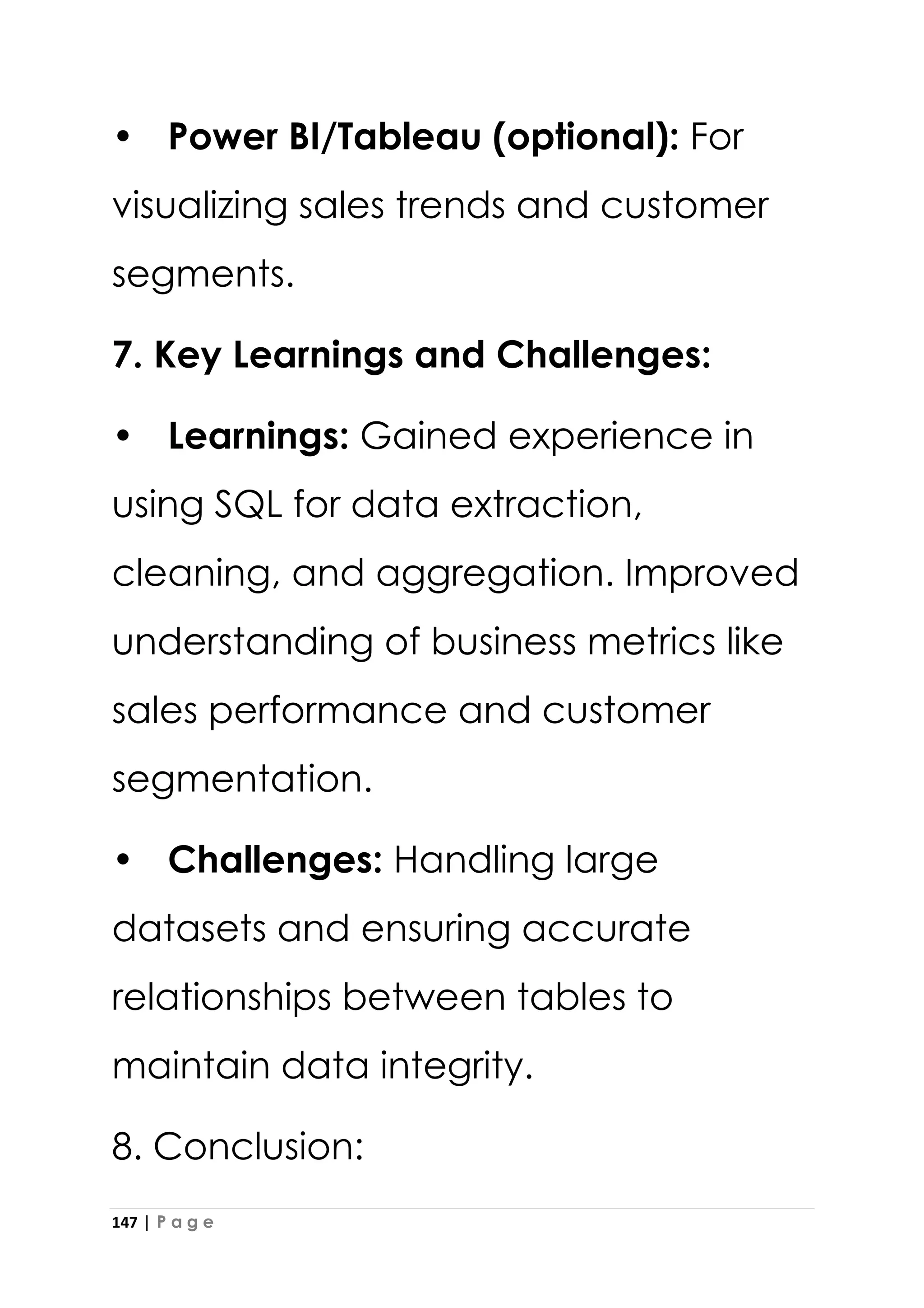 147 | P a g e
• Power BI/Tableau (optional): For
visualizing sales trends and customer
segments.
7. Key Learnings and Challenges:
• Learnings: Gained experience in
using SQL for data extraction,
cleaning, and aggregation. Improved
understanding of business metrics like
sales performance and customer
segmentation.
• Challenges: Handling large
datasets and ensuring accurate
relationships between tables to
maintain data integrity.
8. Conclusion:
 