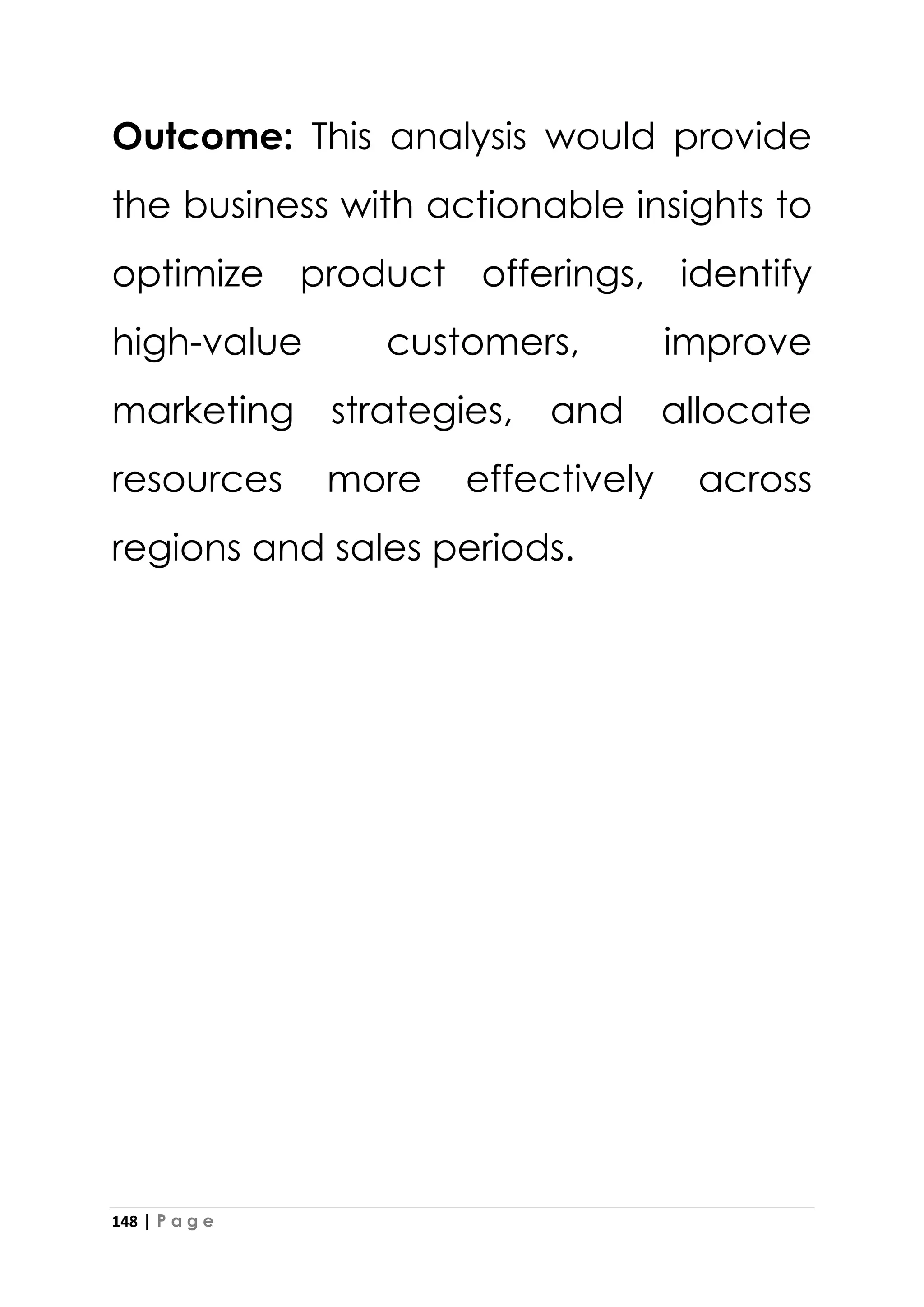 148 | P a g e
Outcome: This analysis would provide
the business with actionable insights to
optimize product offerings, identify
high-value customers, improve
marketing strategies, and allocate
resources more effectively across
regions and sales periods.
 