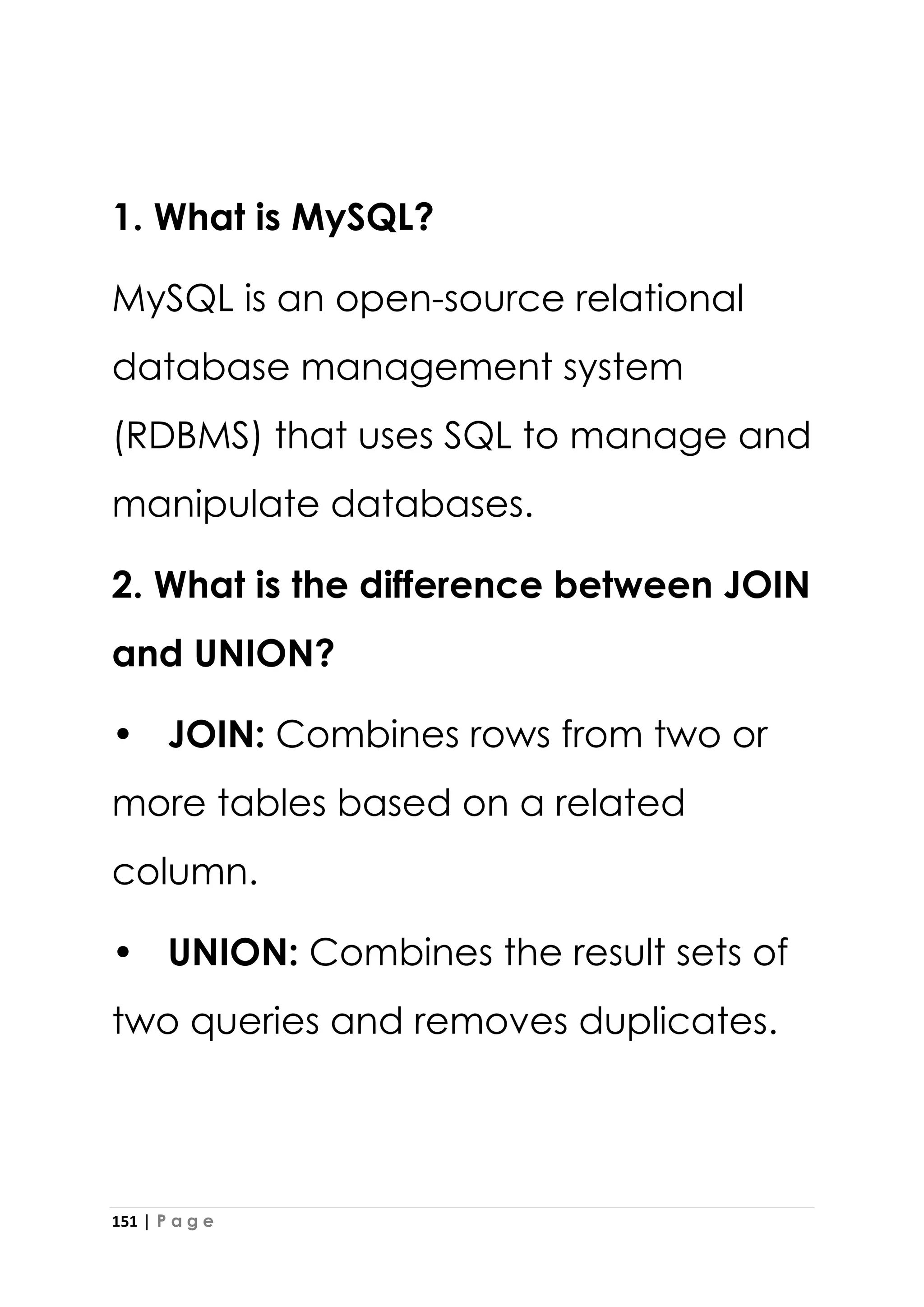 151 | P a g e
1. What is MySQL?
MySQL is an open-source relational
database management system
(RDBMS) that uses SQL to manage and
manipulate databases.
2. What is the difference between JOIN
and UNION?
• JOIN: Combines rows from two or
more tables based on a related
column.
• UNION: Combines the result sets of
two queries and removes duplicates.
 