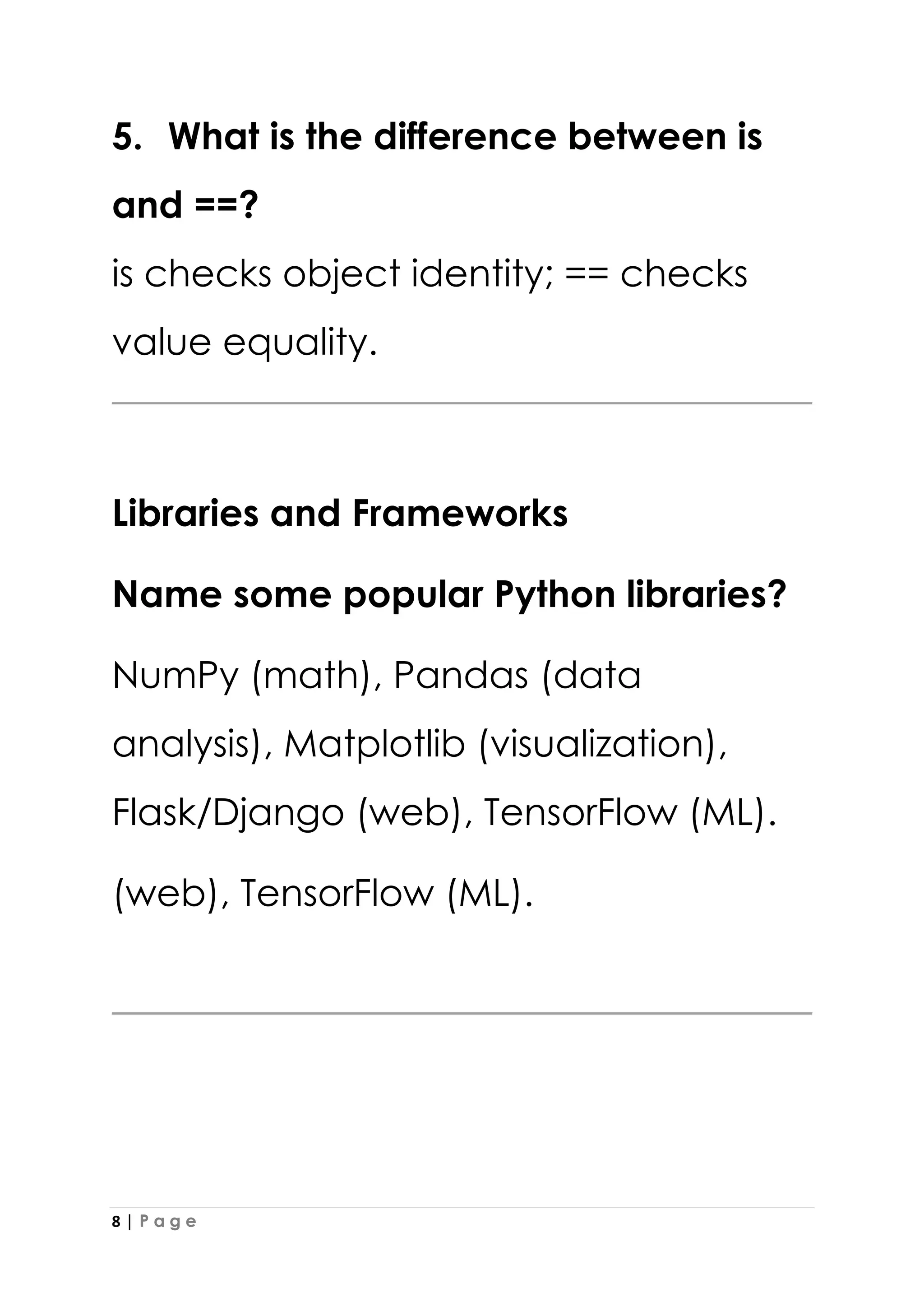 8 | P a g e
5. What is the difference between is
and ==?
is checks object identity; == checks
value equality.
Libraries and Frameworks
Name some popular Python libraries?
NumPy (math), Pandas (data
analysis), Matplotlib (visualization),
Flask/Django (web), TensorFlow (ML).
(web), TensorFlow (ML).
 