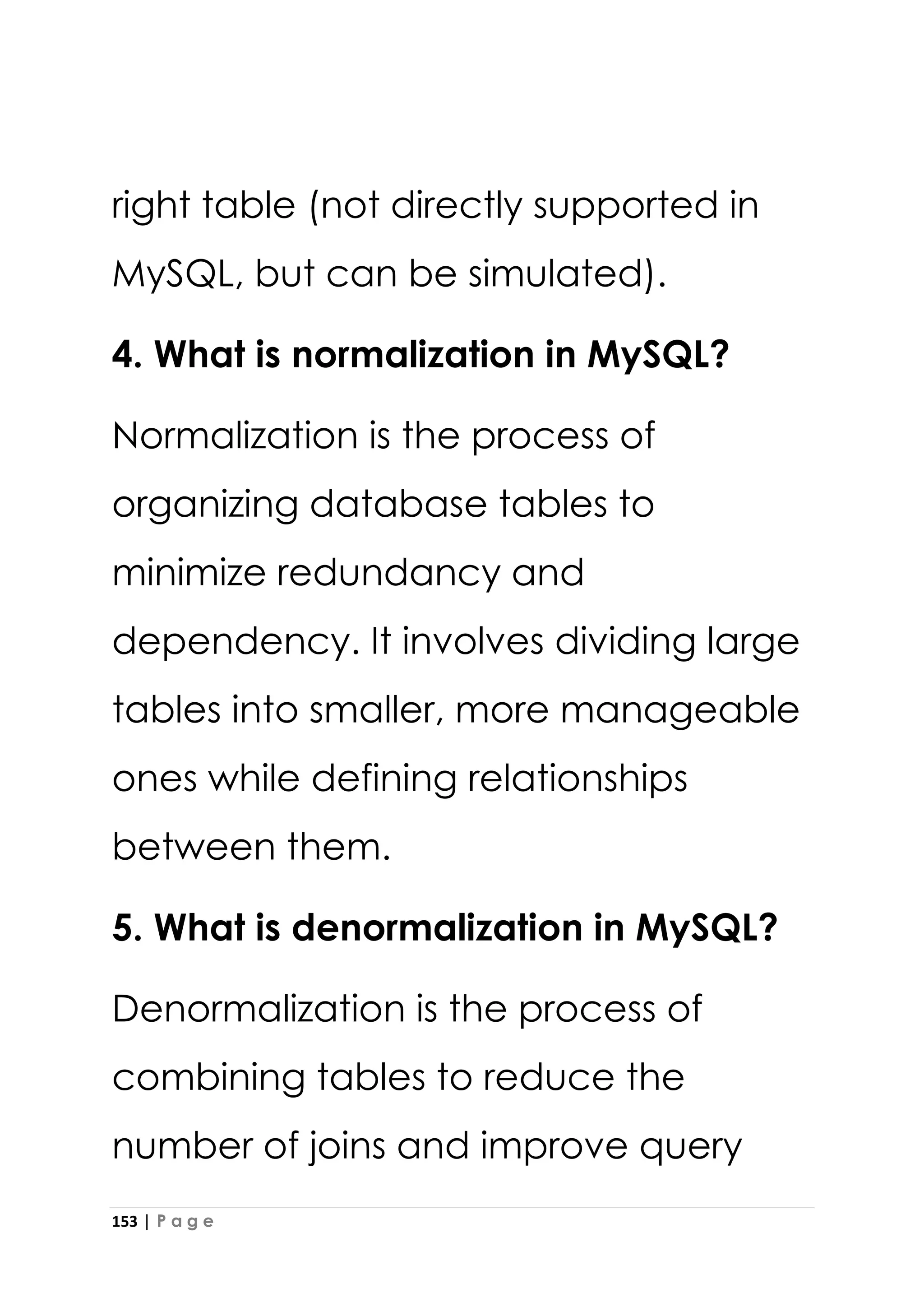 153 | P a g e
right table (not directly supported in
MySQL, but can be simulated).
4. What is normalization in MySQL?
Normalization is the process of
organizing database tables to
minimize redundancy and
dependency. It involves dividing large
tables into smaller, more manageable
ones while defining relationships
between them.
5. What is denormalization in MySQL?
Denormalization is the process of
combining tables to reduce the
number of joins and improve query
 