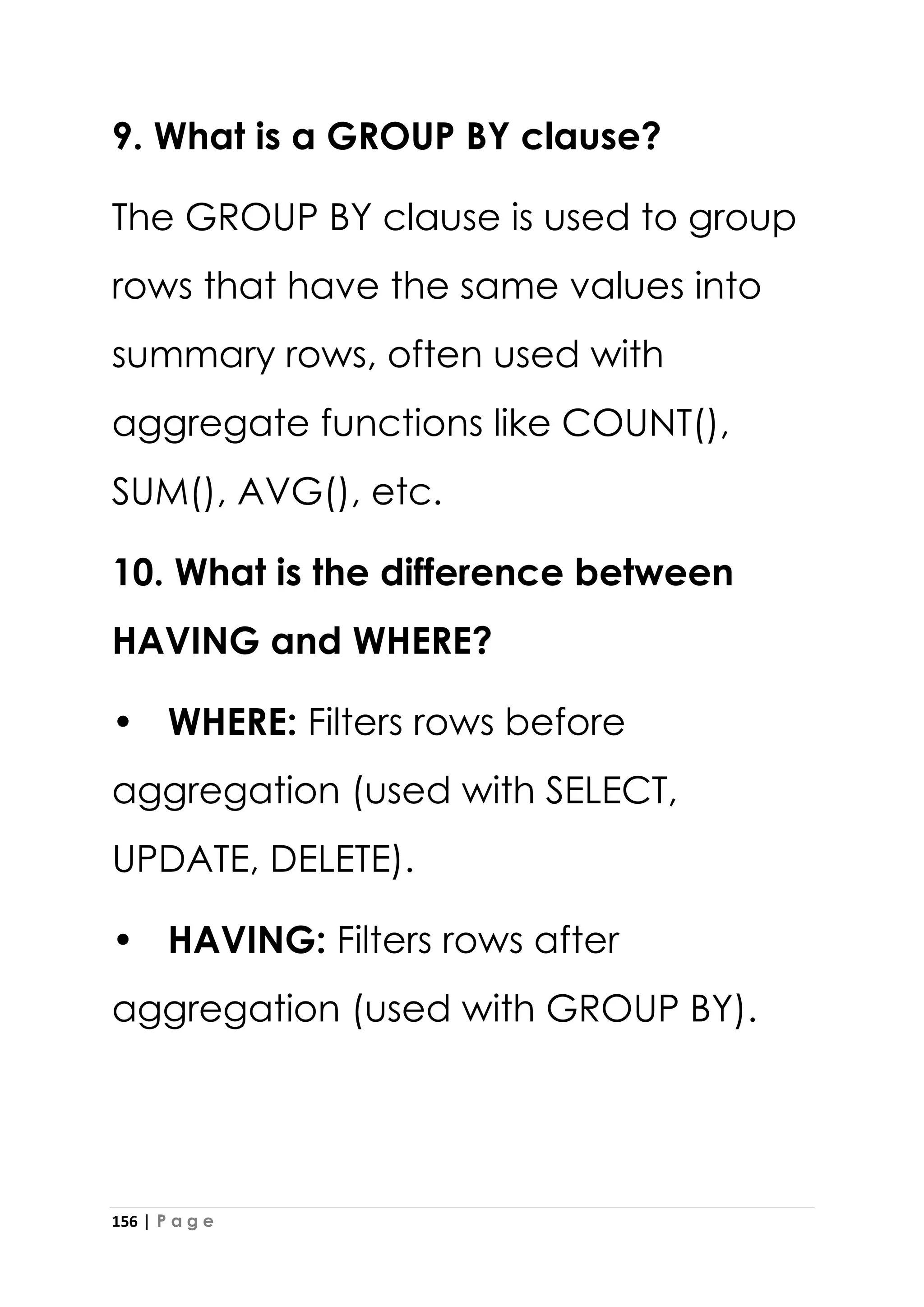 156 | P a g e
9. What is a GROUP BY clause?
The GROUP BY clause is used to group
rows that have the same values into
summary rows, often used with
aggregate functions like COUNT(),
SUM(), AVG(), etc.
10. What is the difference between
HAVING and WHERE?
• WHERE: Filters rows before
aggregation (used with SELECT,
UPDATE, DELETE).
• HAVING: Filters rows after
aggregation (used with GROUP BY).
 