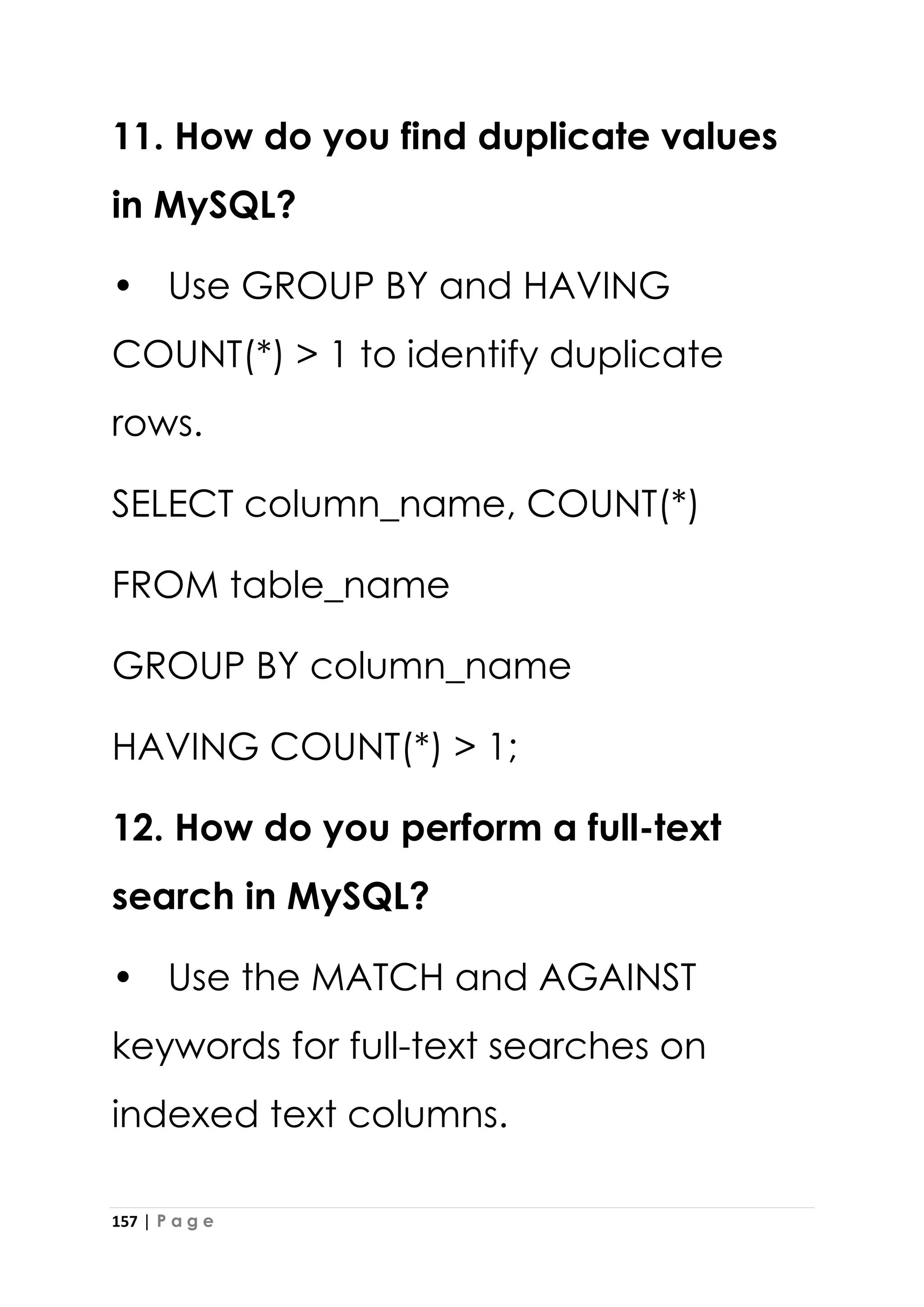 157 | P a g e
11. How do you find duplicate values
in MySQL?
• Use GROUP BY and HAVING
COUNT(*) > 1 to identify duplicate
rows.
SELECT column_name, COUNT(*)
FROM table_name
GROUP BY column_name
HAVING COUNT(*) > 1;
12. How do you perform a full-text
search in MySQL?
• Use the MATCH and AGAINST
keywords for full-text searches on
indexed text columns.
 
