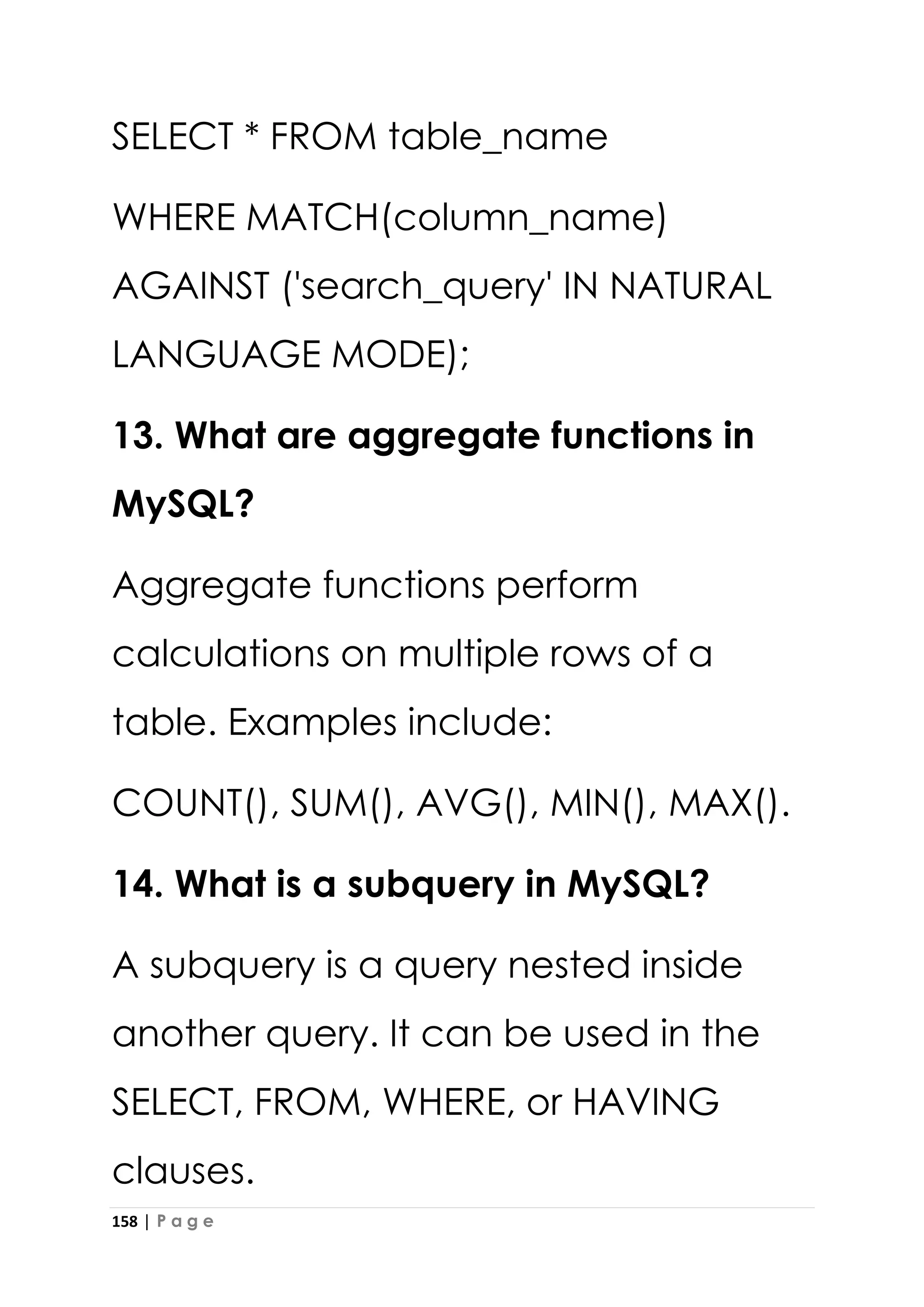 158 | P a g e
SELECT * FROM table_name
WHERE MATCH(column_name)
AGAINST ('search_query' IN NATURAL
LANGUAGE MODE);
13. What are aggregate functions in
MySQL?
Aggregate functions perform
calculations on multiple rows of a
table. Examples include:
COUNT(), SUM(), AVG(), MIN(), MAX().
14. What is a subquery in MySQL?
A subquery is a query nested inside
another query. It can be used in the
SELECT, FROM, WHERE, or HAVING
clauses.
 