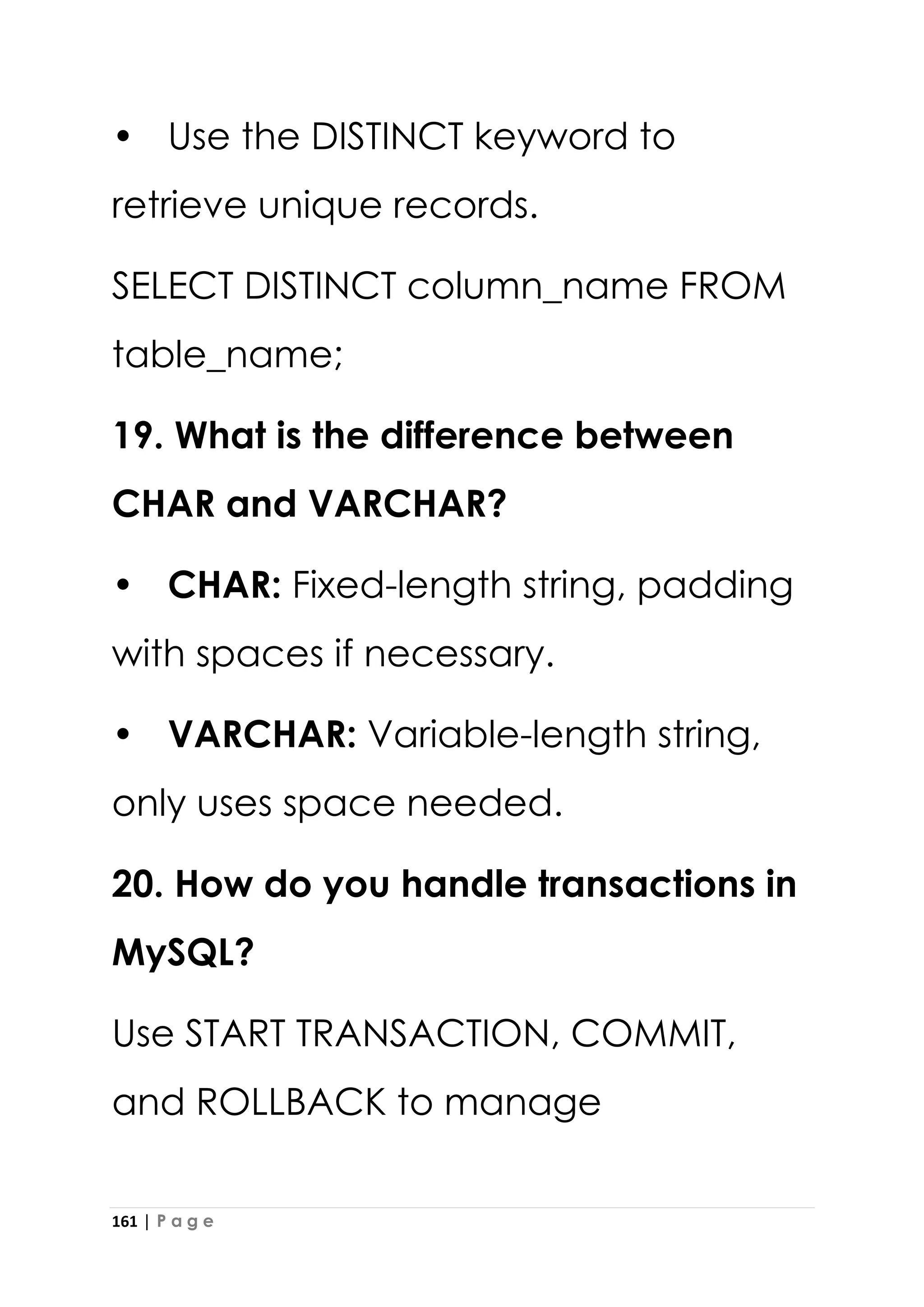161 | P a g e
• Use the DISTINCT keyword to
retrieve unique records.
SELECT DISTINCT column_name FROM
table_name;
19. What is the difference between
CHAR and VARCHAR?
• CHAR: Fixed-length string, padding
with spaces if necessary.
• VARCHAR: Variable-length string,
only uses space needed.
20. How do you handle transactions in
MySQL?
Use START TRANSACTION, COMMIT,
and ROLLBACK to manage
 