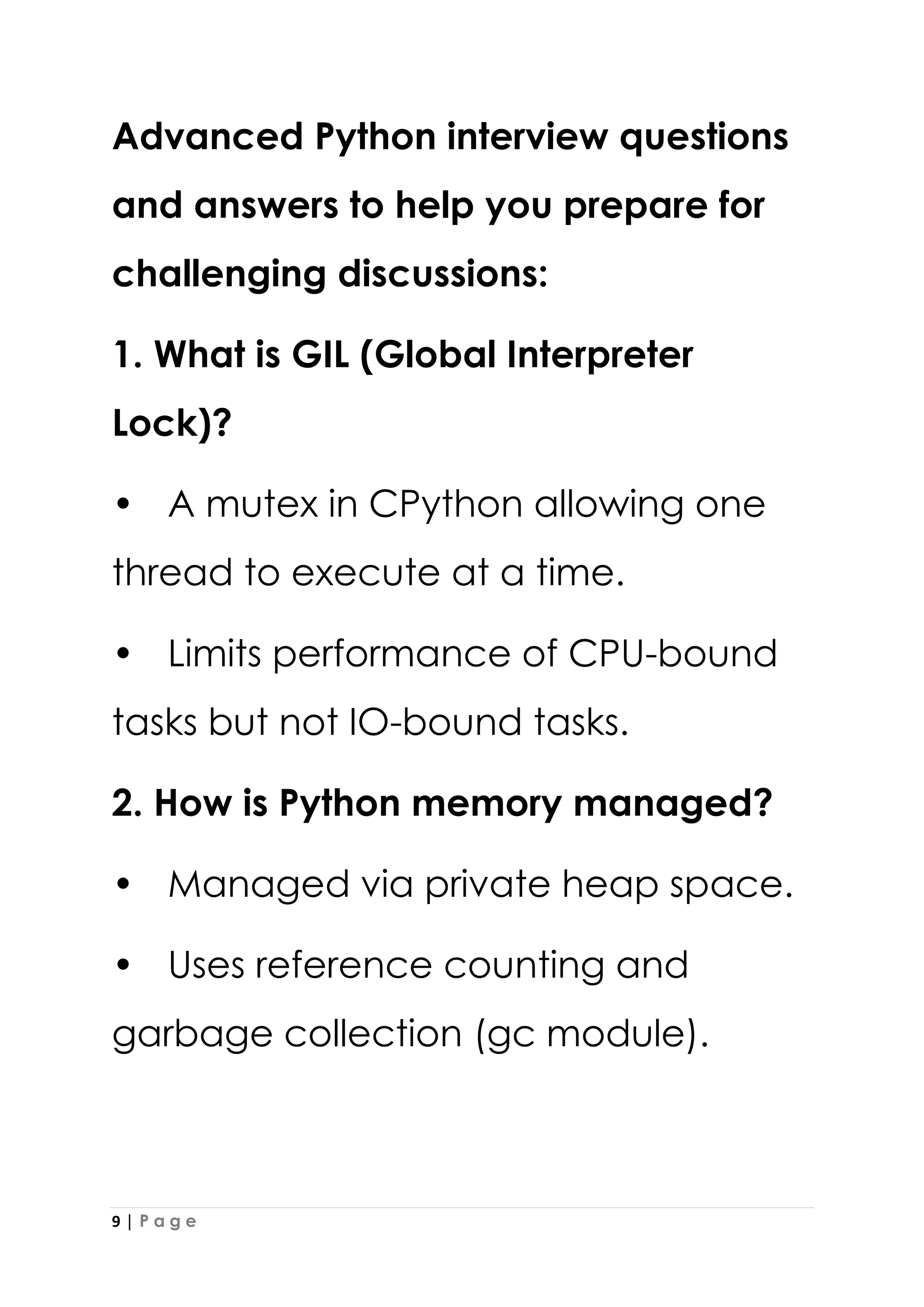 9 | P a g e
Advanced Python interview questions
and answers to help you prepare for
challenging discussions:
1. What is GIL (Global Interpreter
Lock)?
• A mutex in CPython allowing one
thread to execute at a time.
• Limits performance of CPU-bound
tasks but not IO-bound tasks.
2. How is Python memory managed?
• Managed via private heap space.
• Uses reference counting and
garbage collection (gc module).
 
