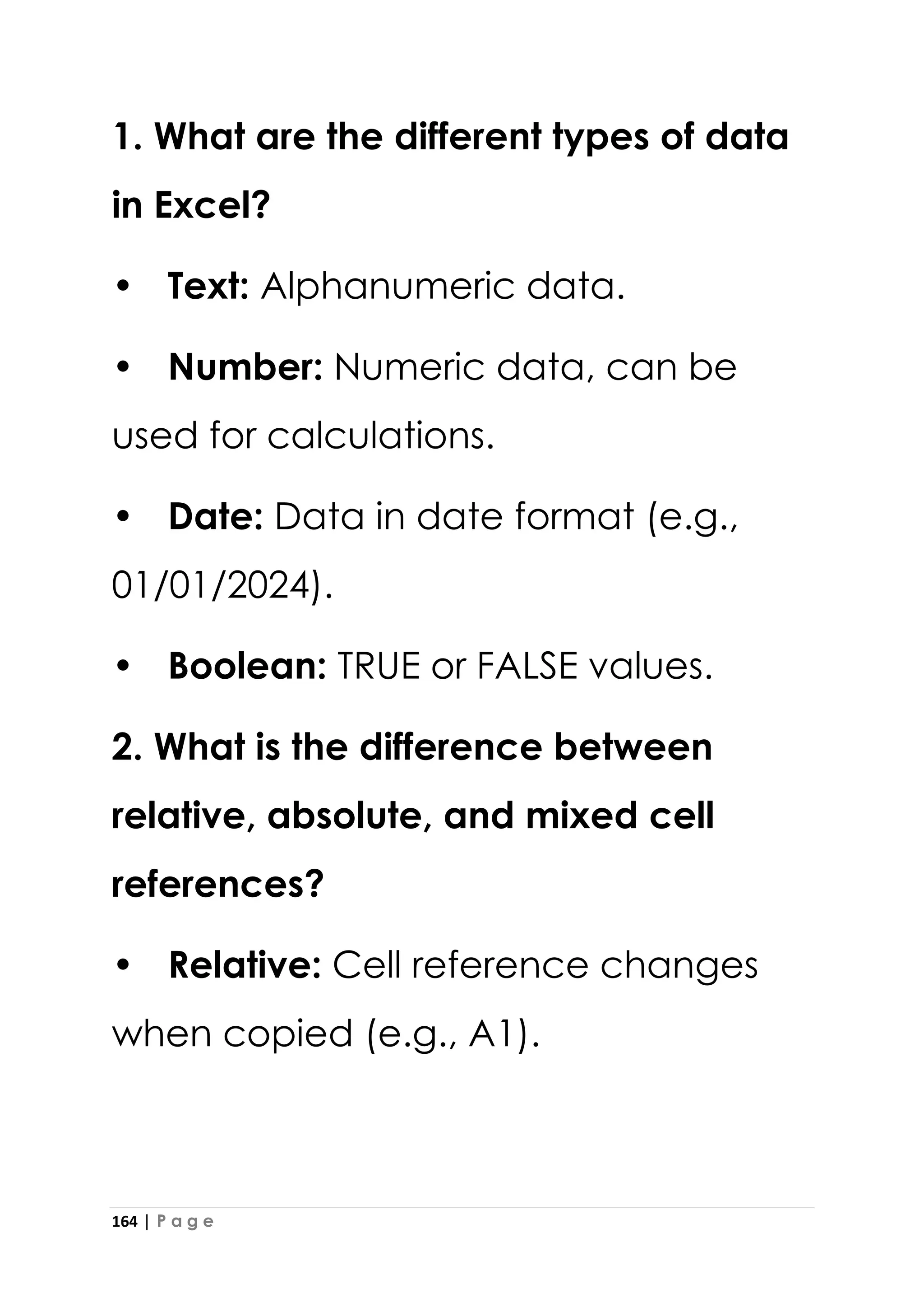 164 | P a g e
1. What are the different types of data
in Excel?
• Text: Alphanumeric data.
• Number: Numeric data, can be
used for calculations.
• Date: Data in date format (e.g.,
01/01/2024).
• Boolean: TRUE or FALSE values.
2. What is the difference between
relative, absolute, and mixed cell
references?
• Relative: Cell reference changes
when copied (e.g., A1).
 