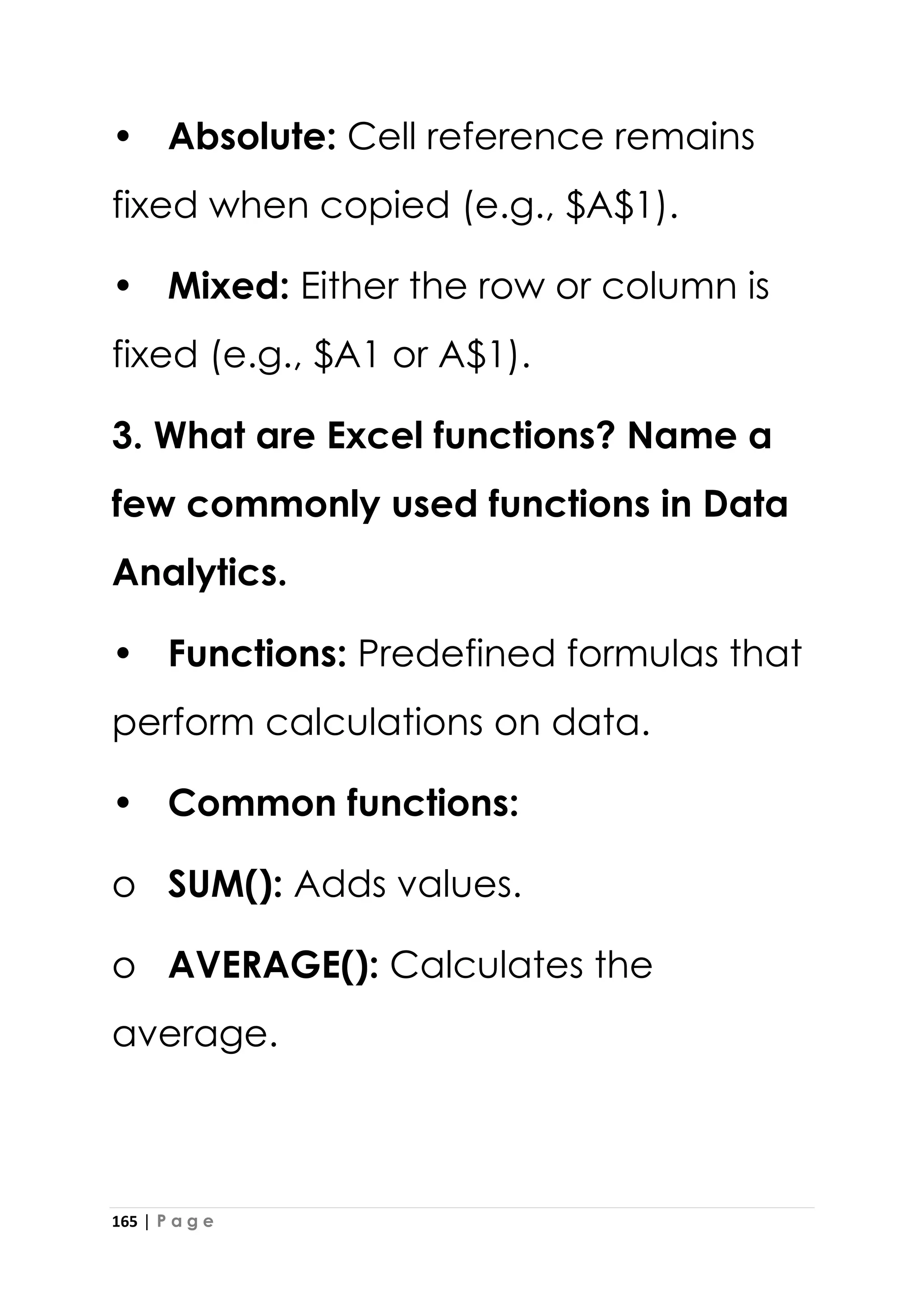 165 | P a g e
• Absolute: Cell reference remains
fixed when copied (e.g., $A$1).
• Mixed: Either the row or column is
fixed (e.g., $A1 or A$1).
3. What are Excel functions? Name a
few commonly used functions in Data
Analytics.
• Functions: Predefined formulas that
perform calculations on data.
• Common functions:
o SUM(): Adds values.
o AVERAGE(): Calculates the
average.
 