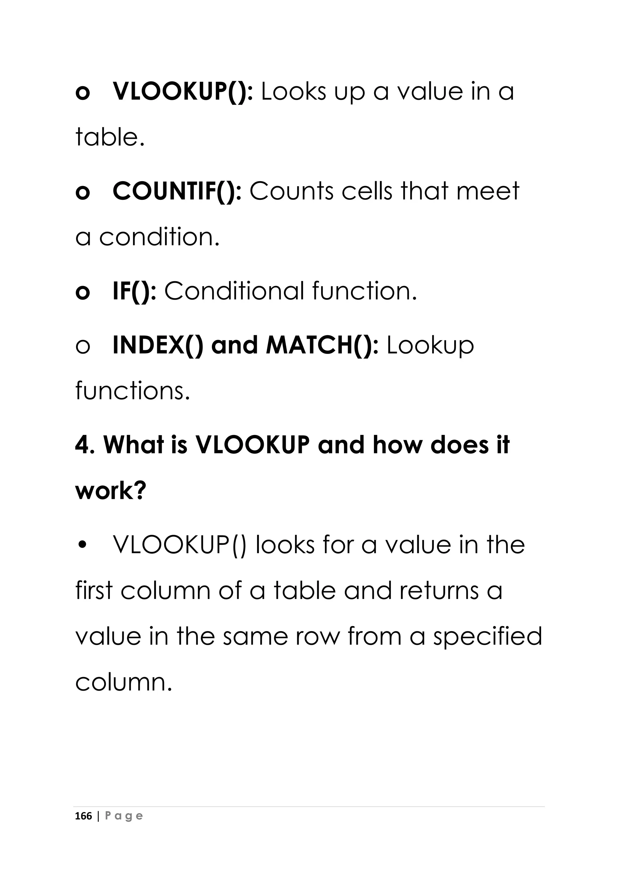 166 | P a g e
o VLOOKUP(): Looks up a value in a
table.
o COUNTIF(): Counts cells that meet
a condition.
o IF(): Conditional function.
o INDEX() and MATCH(): Lookup
functions.
4. What is VLOOKUP and how does it
work?
• VLOOKUP() looks for a value in the
first column of a table and returns a
value in the same row from a specified
column.
 