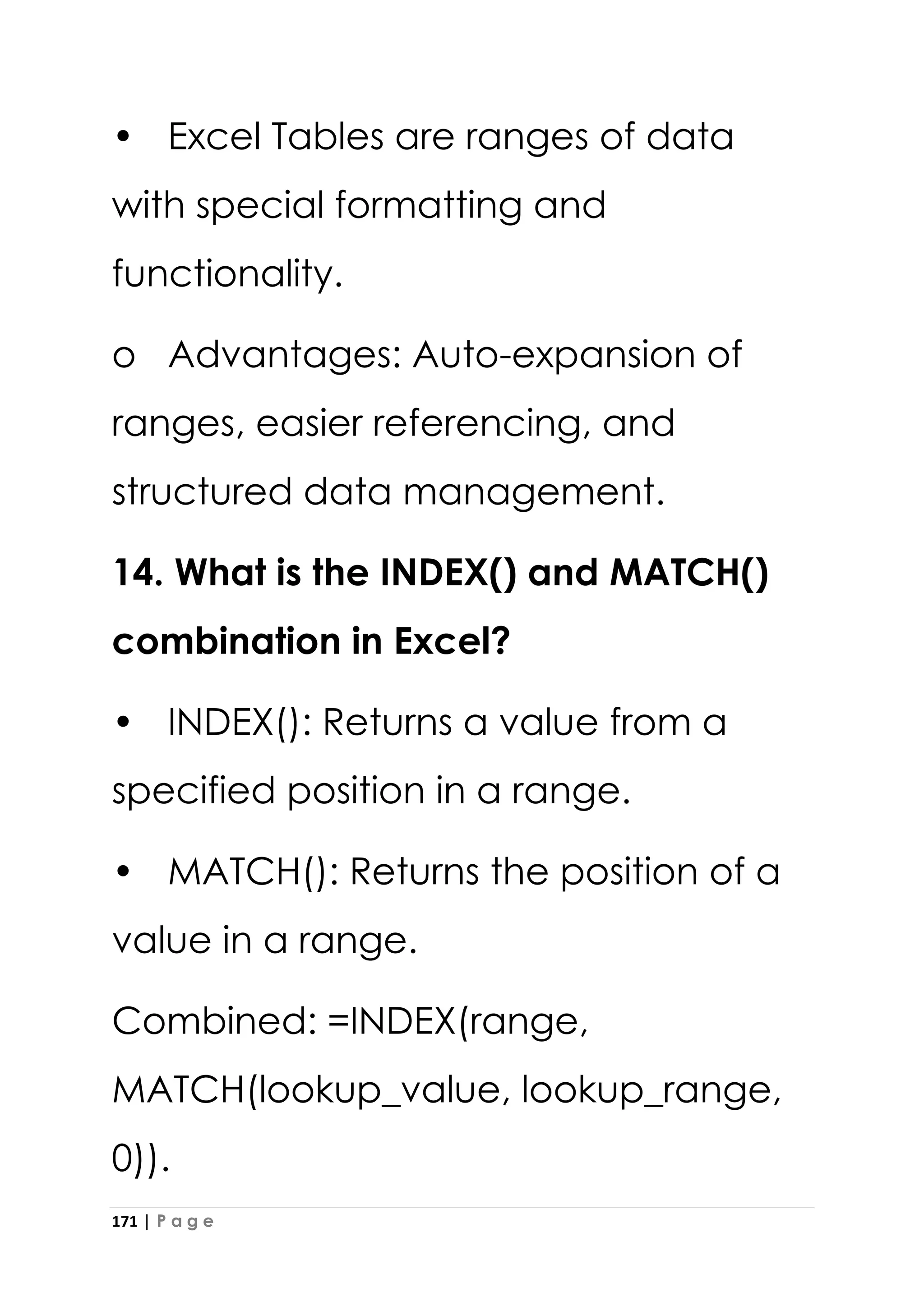 171 | P a g e
• Excel Tables are ranges of data
with special formatting and
functionality.
o Advantages: Auto-expansion of
ranges, easier referencing, and
structured data management.
14. What is the INDEX() and MATCH()
combination in Excel?
• INDEX(): Returns a value from a
specified position in a range.
• MATCH(): Returns the position of a
value in a range.
Combined: =INDEX(range,
MATCH(lookup_value, lookup_range,
0)).
 