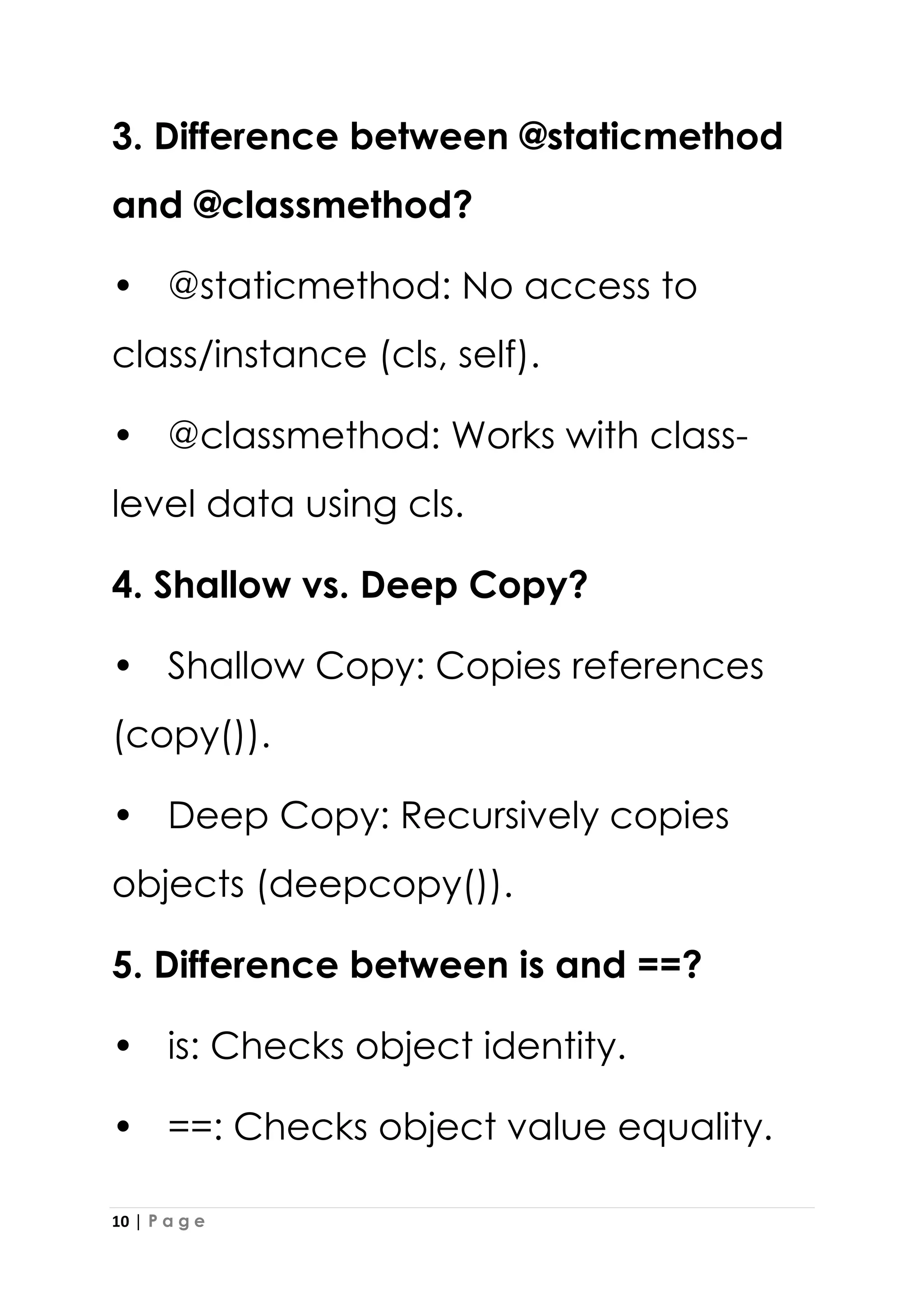 10 | P a g e
3. Difference between @staticmethod
and @classmethod?
• @staticmethod: No access to
class/instance (cls, self).
• @classmethod: Works with class-
level data using cls.
4. Shallow vs. Deep Copy?
• Shallow Copy: Copies references
(copy()).
• Deep Copy: Recursively copies
objects (deepcopy()).
5. Difference between is and ==?
• is: Checks object identity.
• ==: Checks object value equality.
 