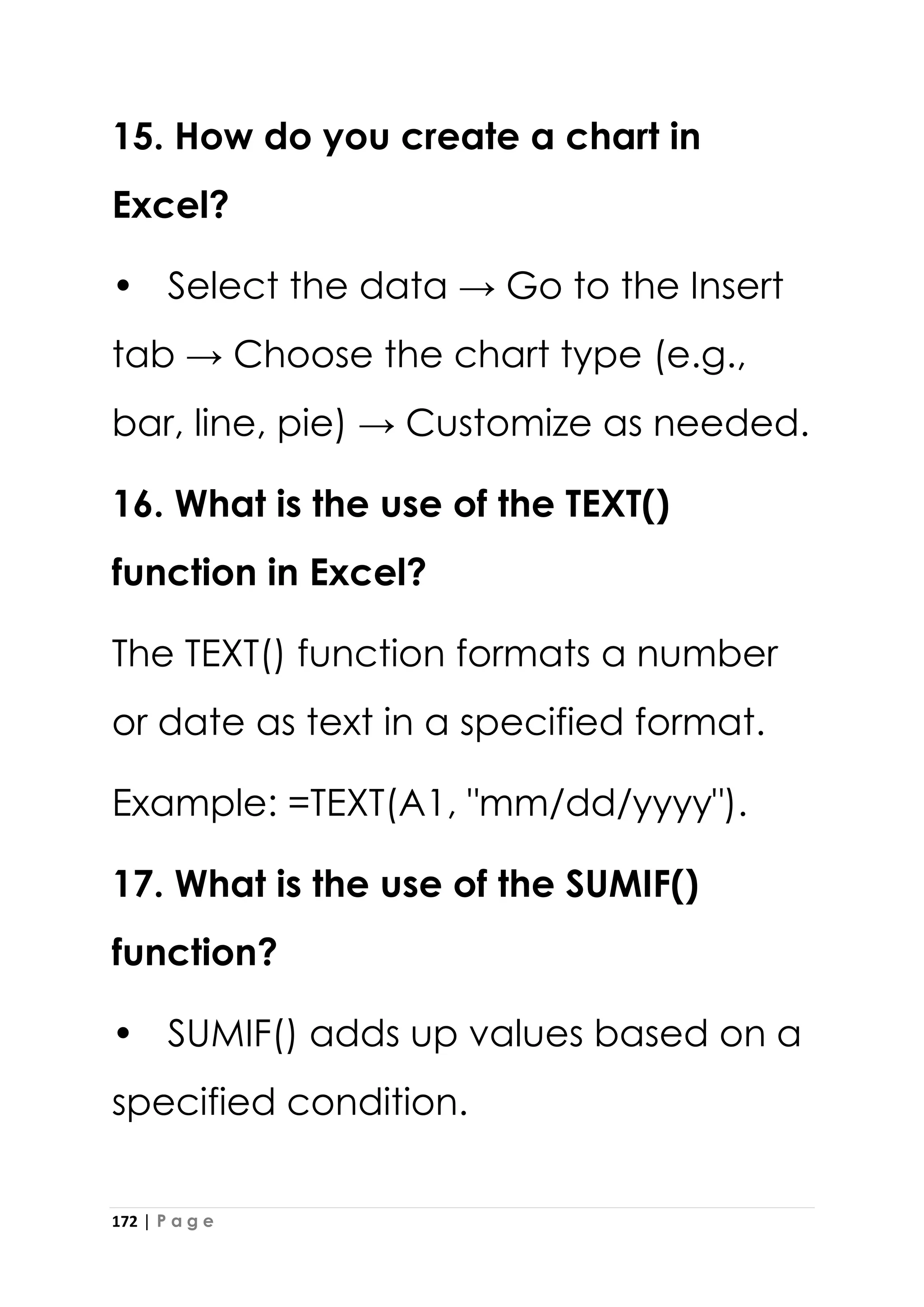 172 | P a g e
15. How do you create a chart in
Excel?
• Select the data → Go to the Insert
tab → Choose the chart type (e.g.,
bar, line, pie) → Customize as needed.
16. What is the use of the TEXT()
function in Excel?
The TEXT() function formats a number
or date as text in a specified format.
Example: =TEXT(A1, "mm/dd/yyyy").
17. What is the use of the SUMIF()
function?
• SUMIF() adds up values based on a
specified condition.
 