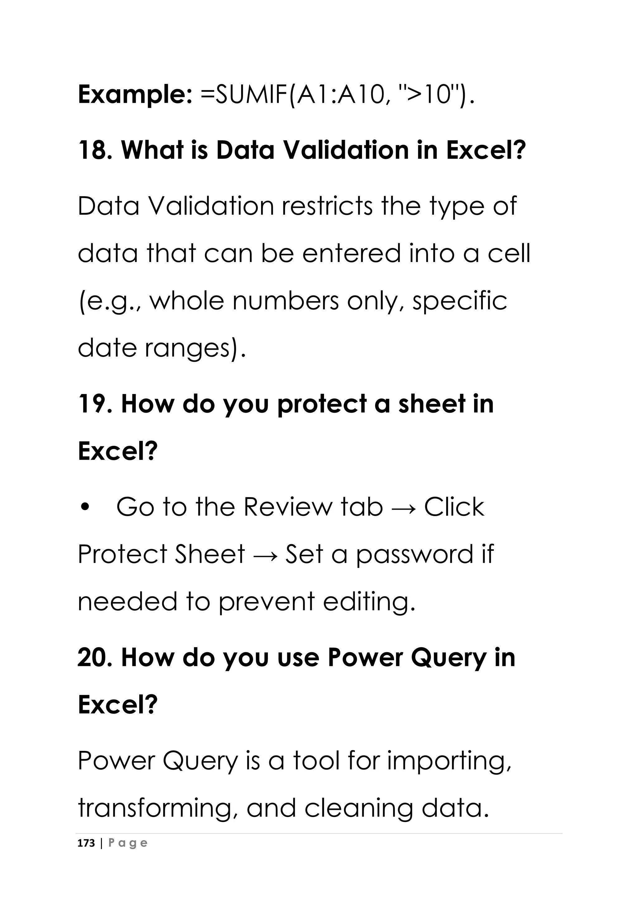 173 | P a g e
Example: =SUMIF(A1:A10, ">10").
18. What is Data Validation in Excel?
Data Validation restricts the type of
data that can be entered into a cell
(e.g., whole numbers only, specific
date ranges).
19. How do you protect a sheet in
Excel?
• Go to the Review tab → Click
Protect Sheet → Set a password if
needed to prevent editing.
20. How do you use Power Query in
Excel?
Power Query is a tool for importing,
transforming, and cleaning data.
 