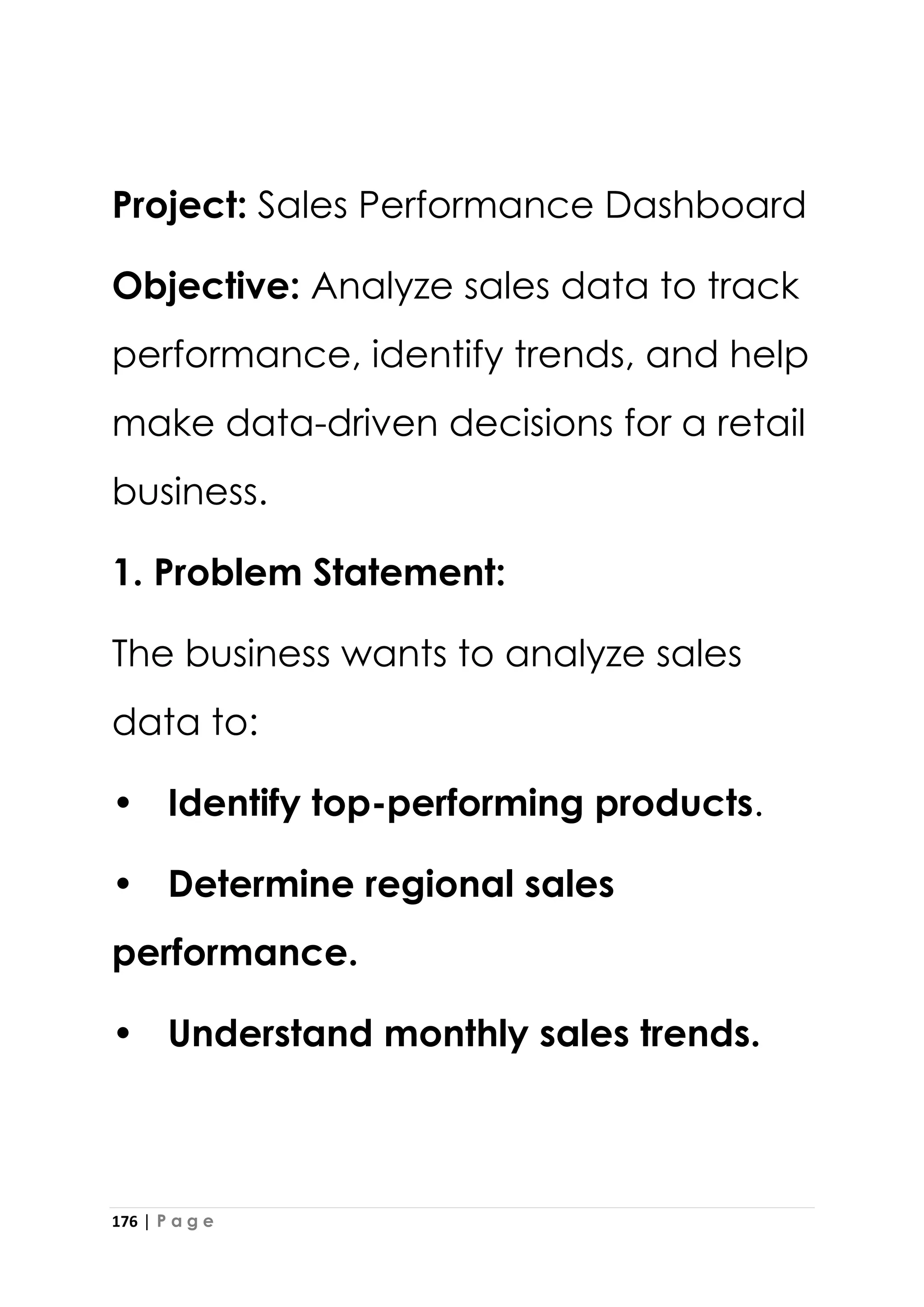 176 | P a g e
Project: Sales Performance Dashboard
Objective: Analyze sales data to track
performance, identify trends, and help
make data-driven decisions for a retail
business.
1. Problem Statement:
The business wants to analyze sales
data to:
• Identify top-performing products.
• Determine regional sales
performance.
• Understand monthly sales trends.
 