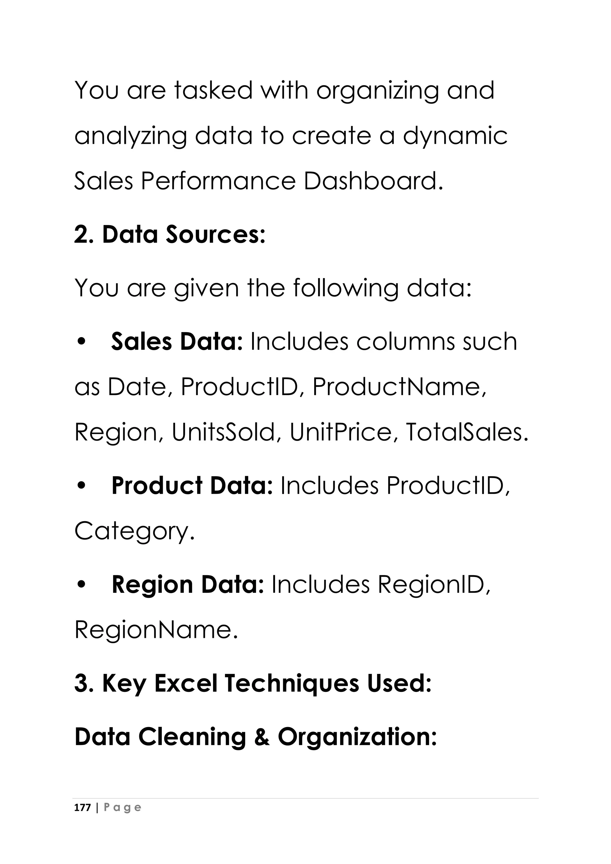 177 | P a g e
You are tasked with organizing and
analyzing data to create a dynamic
Sales Performance Dashboard.
2. Data Sources:
You are given the following data:
• Sales Data: Includes columns such
as Date, ProductID, ProductName,
Region, UnitsSold, UnitPrice, TotalSales.
• Product Data: Includes ProductID,
Category.
• Region Data: Includes RegionID,
RegionName.
3. Key Excel Techniques Used:
Data Cleaning & Organization:
 