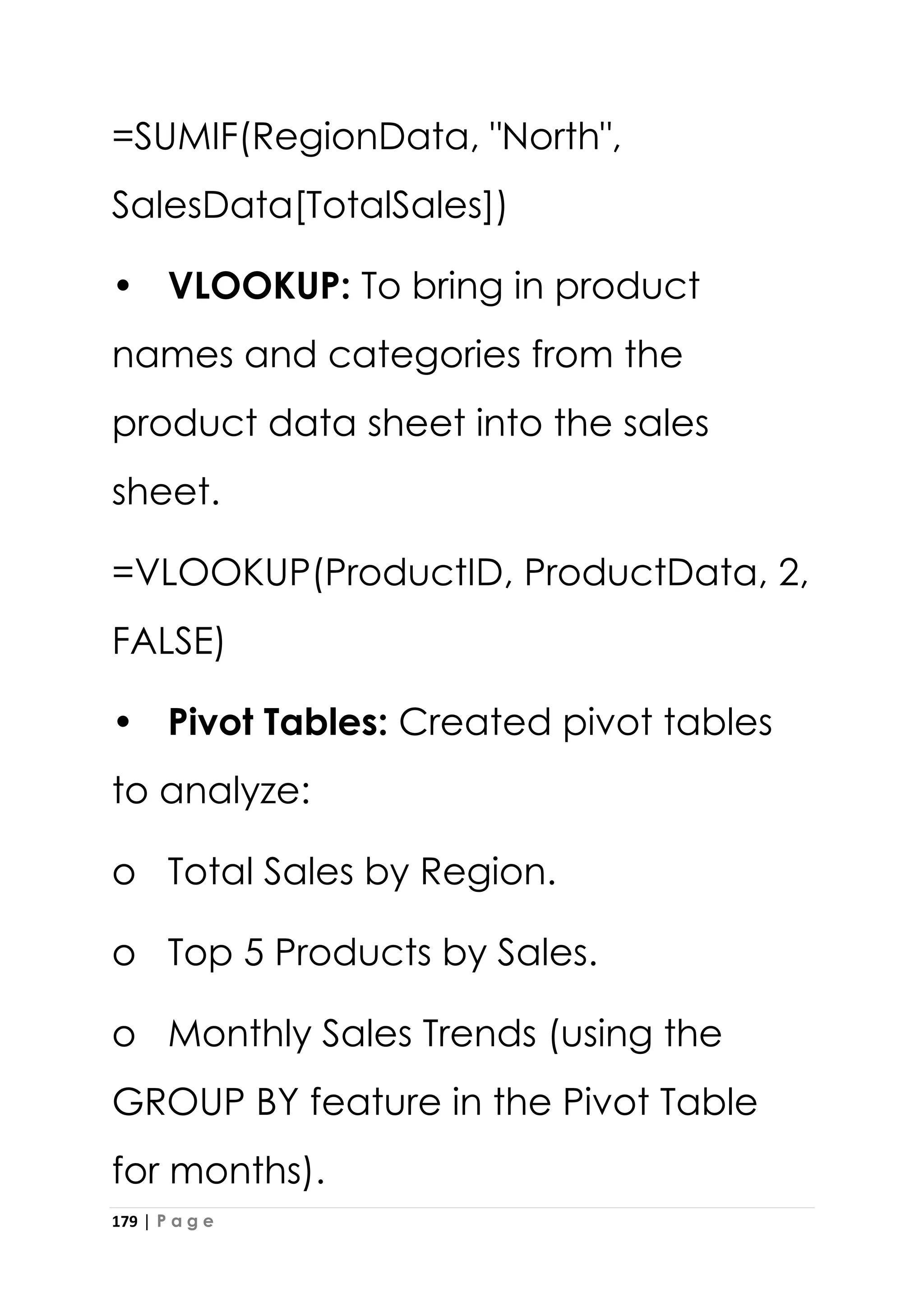 179 | P a g e
=SUMIF(RegionData, "North",
SalesData[TotalSales])
• VLOOKUP: To bring in product
names and categories from the
product data sheet into the sales
sheet.
=VLOOKUP(ProductID, ProductData, 2,
FALSE)
• Pivot Tables: Created pivot tables
to analyze:
o Total Sales by Region.
o Top 5 Products by Sales.
o Monthly Sales Trends (using the
GROUP BY feature in the Pivot Table
for months).
 