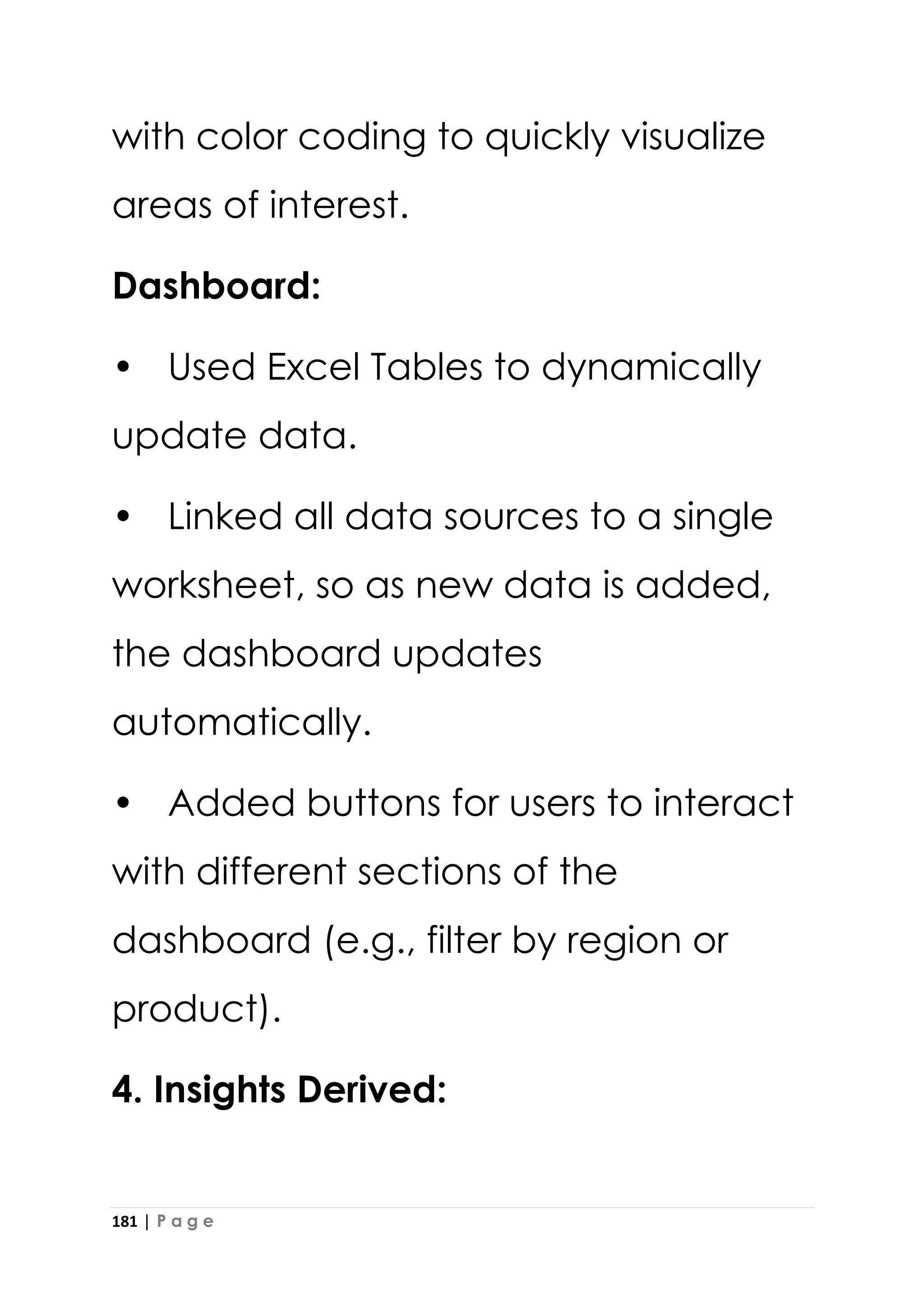 181 | P a g e
with color coding to quickly visualize
areas of interest.
Dashboard:
• Used Excel Tables to dynamically
update data.
• Linked all data sources to a single
worksheet, so as new data is added,
the dashboard updates
automatically.
• Added buttons for users to interact
with different sections of the
dashboard (e.g., filter by region or
product).
4. Insights Derived:
 