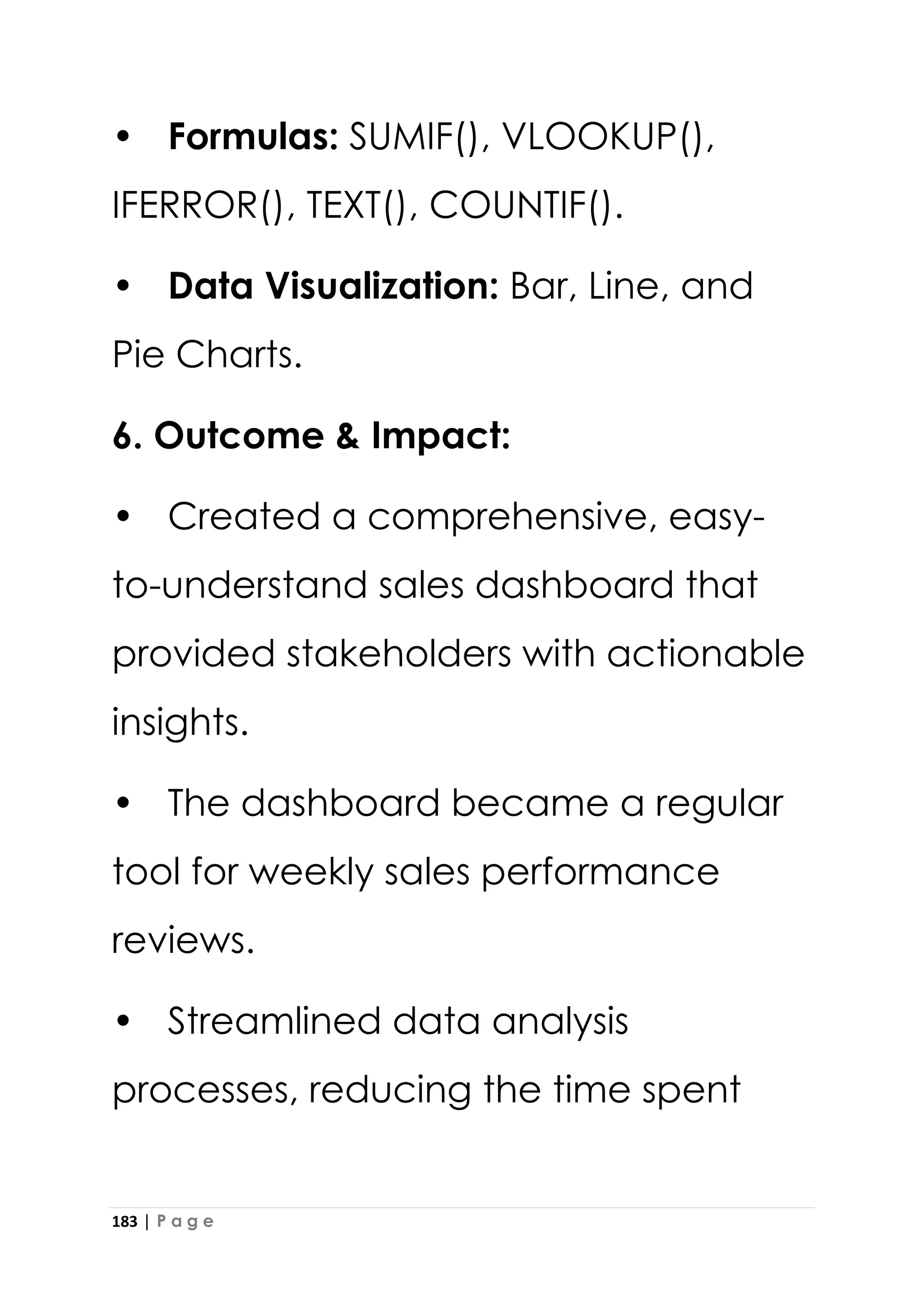 183 | P a g e
• Formulas: SUMIF(), VLOOKUP(),
IFERROR(), TEXT(), COUNTIF().
• Data Visualization: Bar, Line, and
Pie Charts.
6. Outcome & Impact:
• Created a comprehensive, easy-
to-understand sales dashboard that
provided stakeholders with actionable
insights.
• The dashboard became a regular
tool for weekly sales performance
reviews.
• Streamlined data analysis
processes, reducing the time spent
 