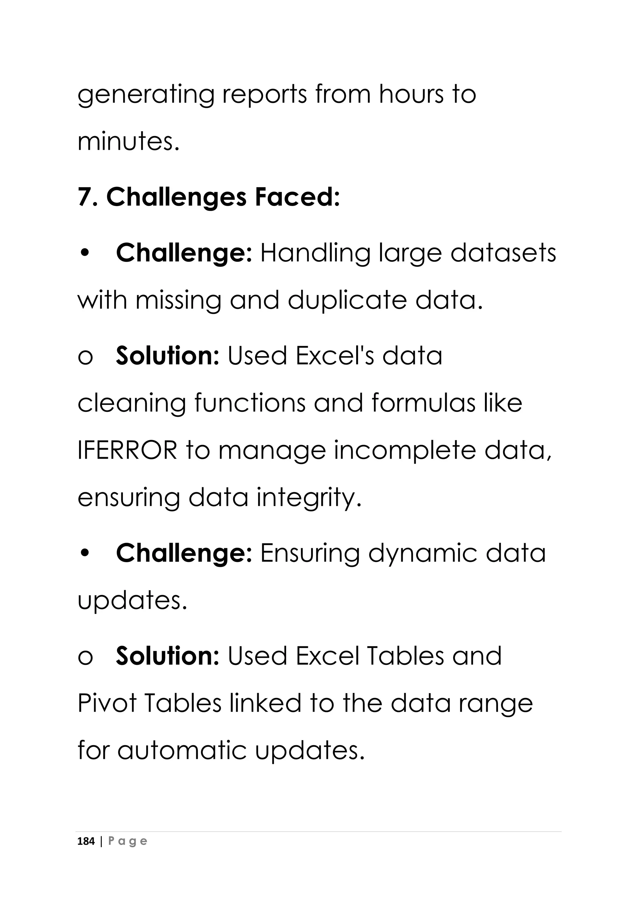 184 | P a g e
generating reports from hours to
minutes.
7. Challenges Faced:
• Challenge: Handling large datasets
with missing and duplicate data.
o Solution: Used Excel's data
cleaning functions and formulas like
IFERROR to manage incomplete data,
ensuring data integrity.
• Challenge: Ensuring dynamic data
updates.
o Solution: Used Excel Tables and
Pivot Tables linked to the data range
for automatic updates.
 