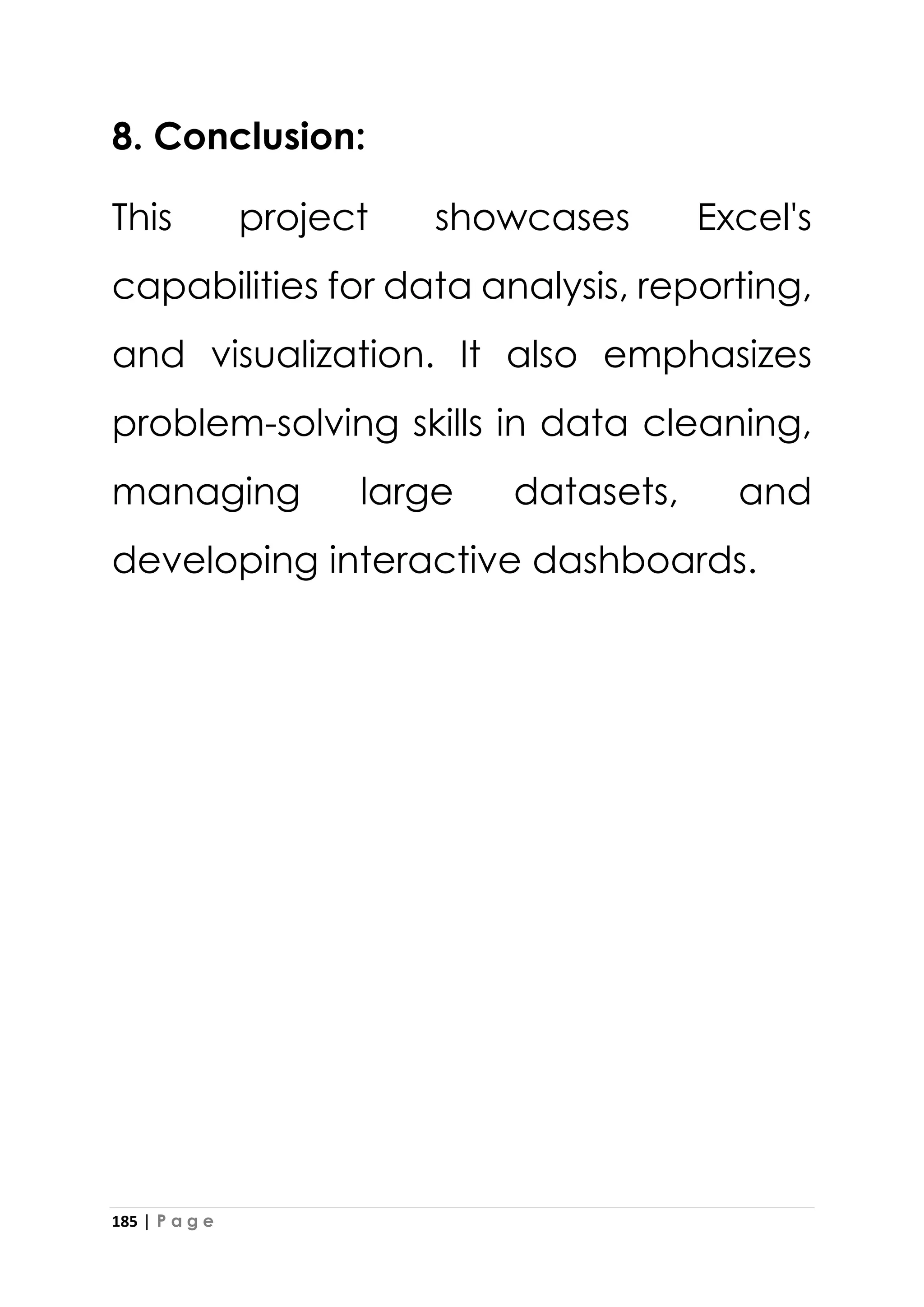 185 | P a g e
8. Conclusion:
This project showcases Excel's
capabilities for data analysis, reporting,
and visualization. It also emphasizes
problem-solving skills in data cleaning,
managing large datasets, and
developing interactive dashboards.
 