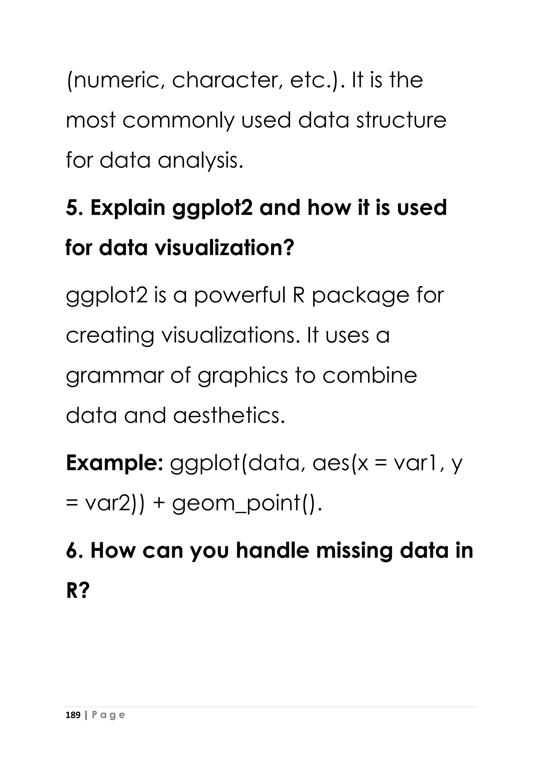 189 | P a g e
(numeric, character, etc.). It is the
most commonly used data structure
for data analysis.
5. Explain ggplot2 and how it is used
for data visualization?
ggplot2 is a powerful R package for
creating visualizations. It uses a
grammar of graphics to combine
data and aesthetics.
Example: ggplot(data, aes(x = var1, y
= var2)) + geom_point().
6. How can you handle missing data in
R?
 