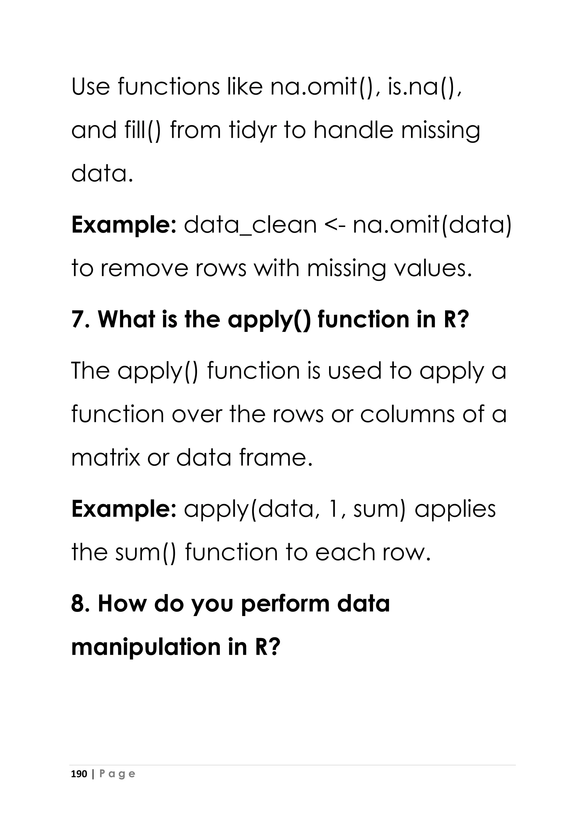 190 | P a g e
Use functions like na.omit(), is.na(),
and fill() from tidyr to handle missing
data.
Example: data_clean <- na.omit(data)
to remove rows with missing values.
7. What is the apply() function in R?
The apply() function is used to apply a
function over the rows or columns of a
matrix or data frame.
Example: apply(data, 1, sum) applies
the sum() function to each row.
8. How do you perform data
manipulation in R?
 