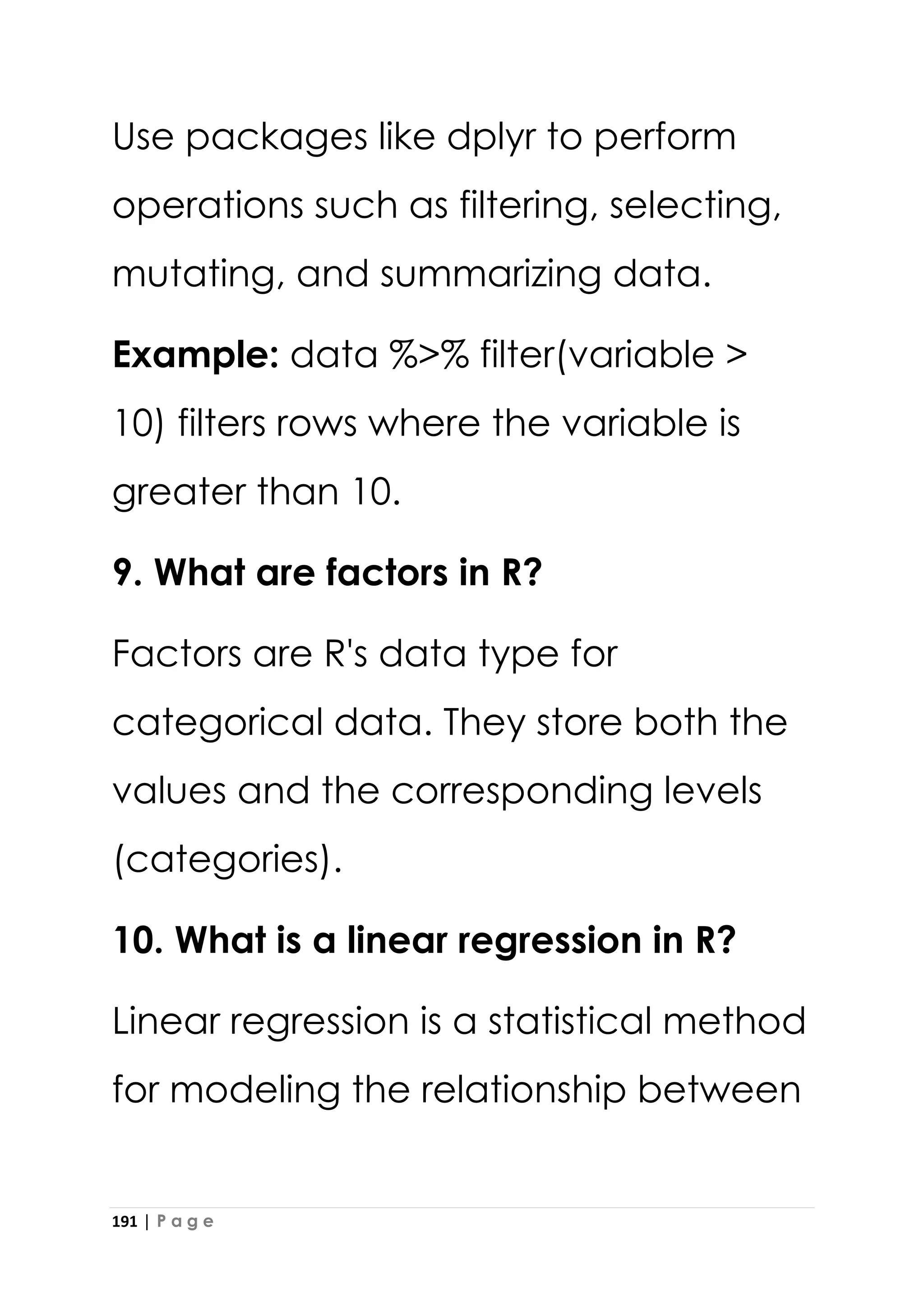 191 | P a g e
Use packages like dplyr to perform
operations such as filtering, selecting,
mutating, and summarizing data.
Example: data %>% filter(variable >
10) filters rows where the variable is
greater than 10.
9. What are factors in R?
Factors are R's data type for
categorical data. They store both the
values and the corresponding levels
(categories).
10. What is a linear regression in R?
Linear regression is a statistical method
for modeling the relationship between
 