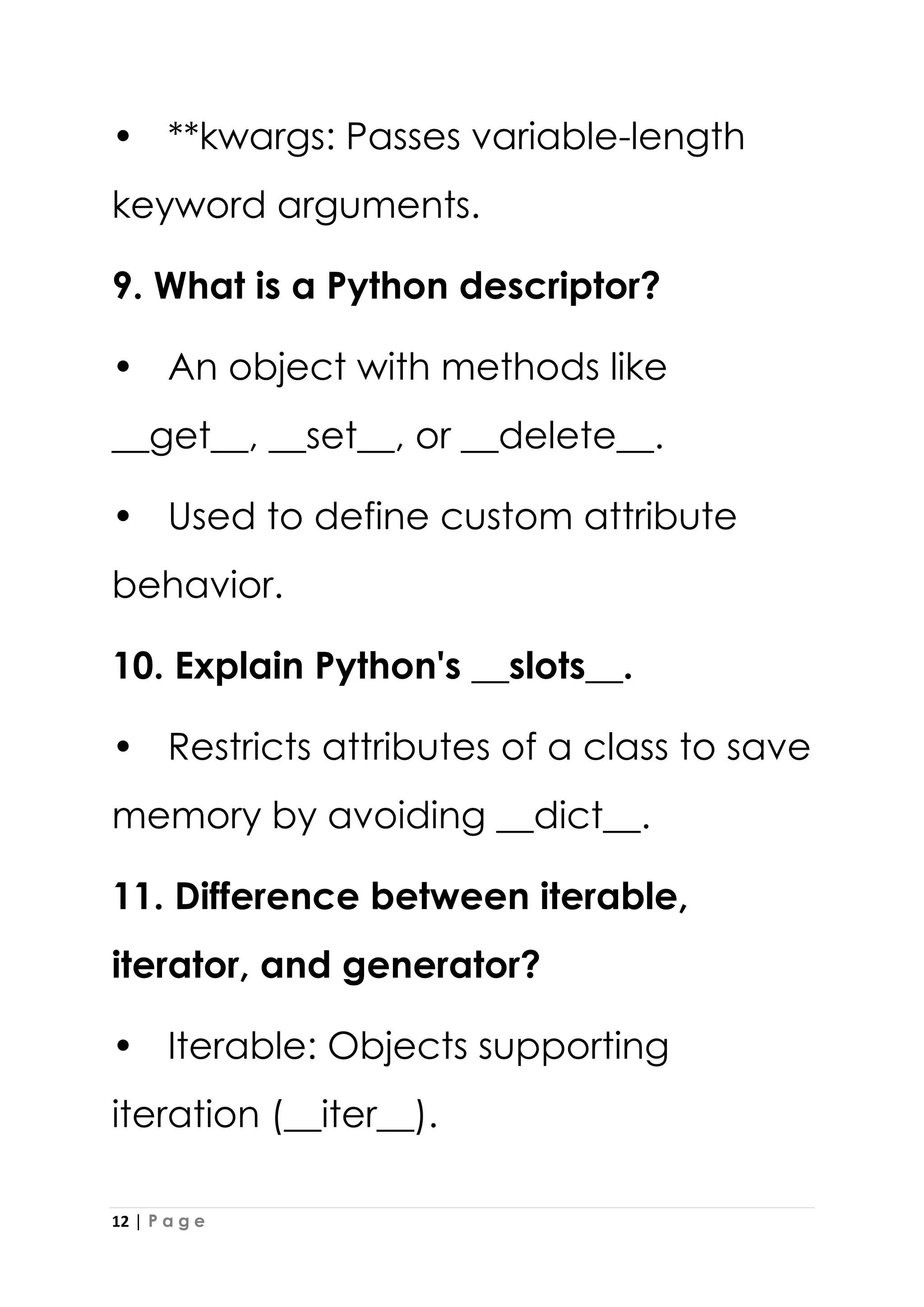 12 | P a g e
• **kwargs: Passes variable-length
keyword arguments.
9. What is a Python descriptor?
• An object with methods like
__get__, __set__, or __delete__.
• Used to define custom attribute
behavior.
10. Explain Python's __slots__.
• Restricts attributes of a class to save
memory by avoiding __dict__.
11. Difference between iterable,
iterator, and generator?
• Iterable: Objects supporting
iteration (__iter__).
 