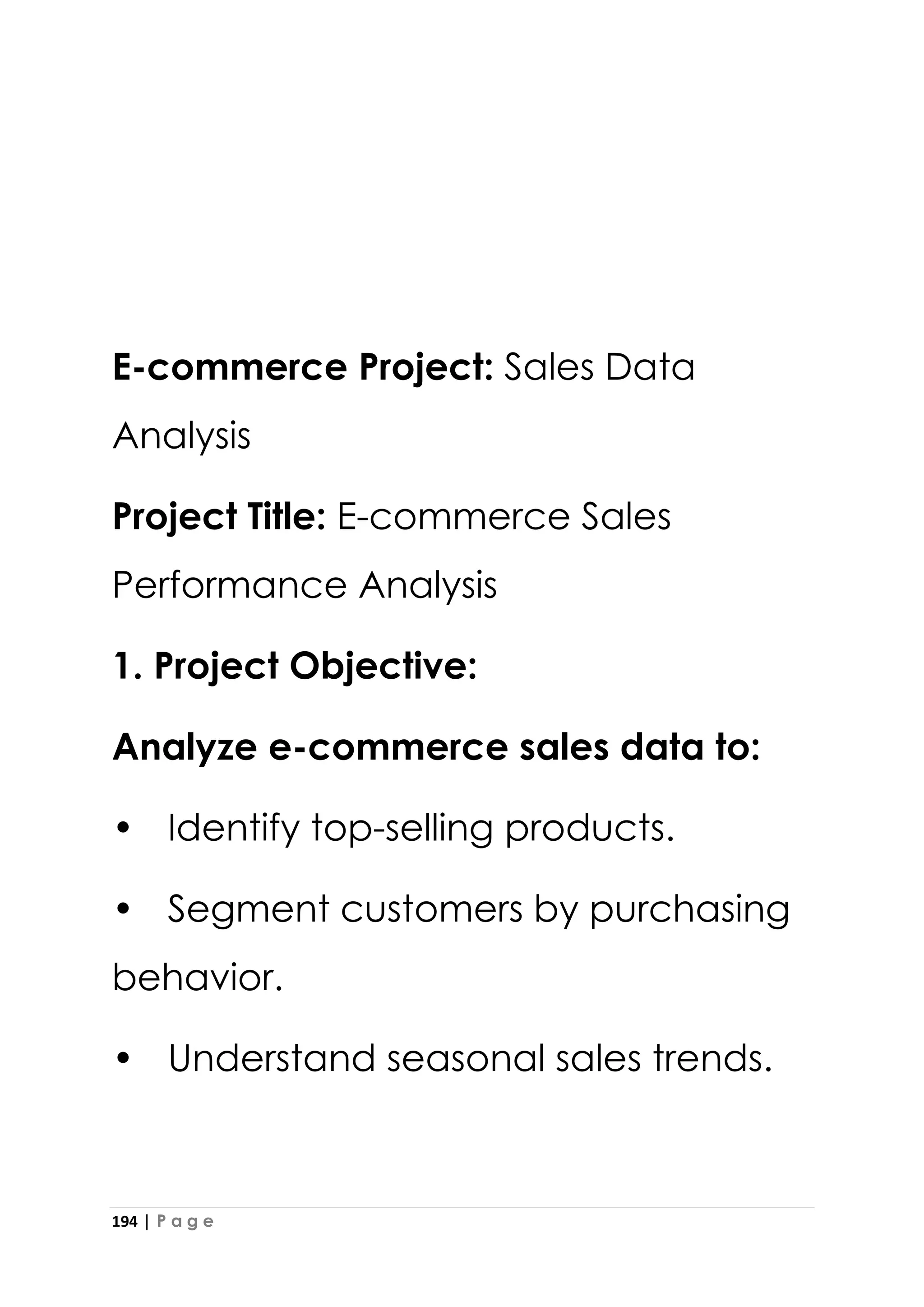194 | P a g e
E-commerce Project: Sales Data
Analysis
Project Title: E-commerce Sales
Performance Analysis
1. Project Objective:
Analyze e-commerce sales data to:
• Identify top-selling products.
• Segment customers by purchasing
behavior.
• Understand seasonal sales trends.
 