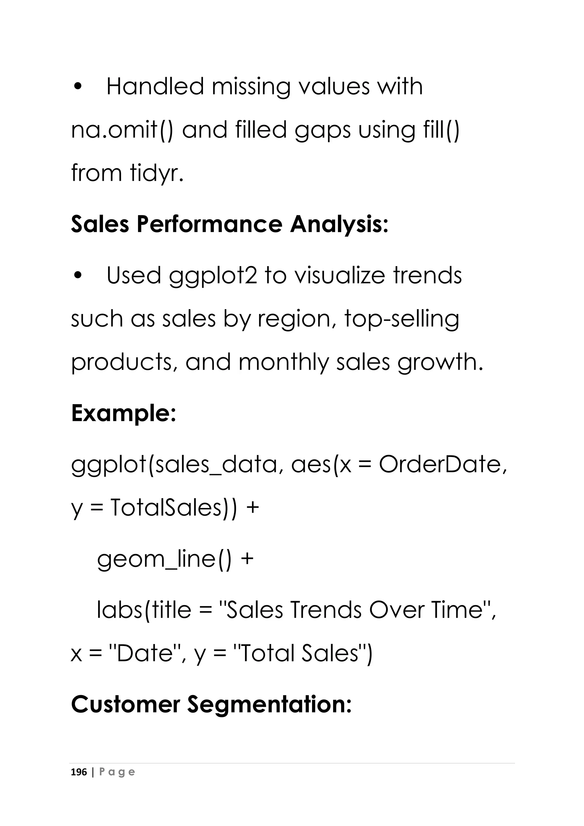 196 | P a g e
• Handled missing values with
na.omit() and filled gaps using fill()
from tidyr.
Sales Performance Analysis:
• Used ggplot2 to visualize trends
such as sales by region, top-selling
products, and monthly sales growth.
Example:
ggplot(sales_data, aes(x = OrderDate,
y = TotalSales)) +
geom_line() +
labs(title = "Sales Trends Over Time",
x = "Date", y = "Total Sales")
Customer Segmentation:
 