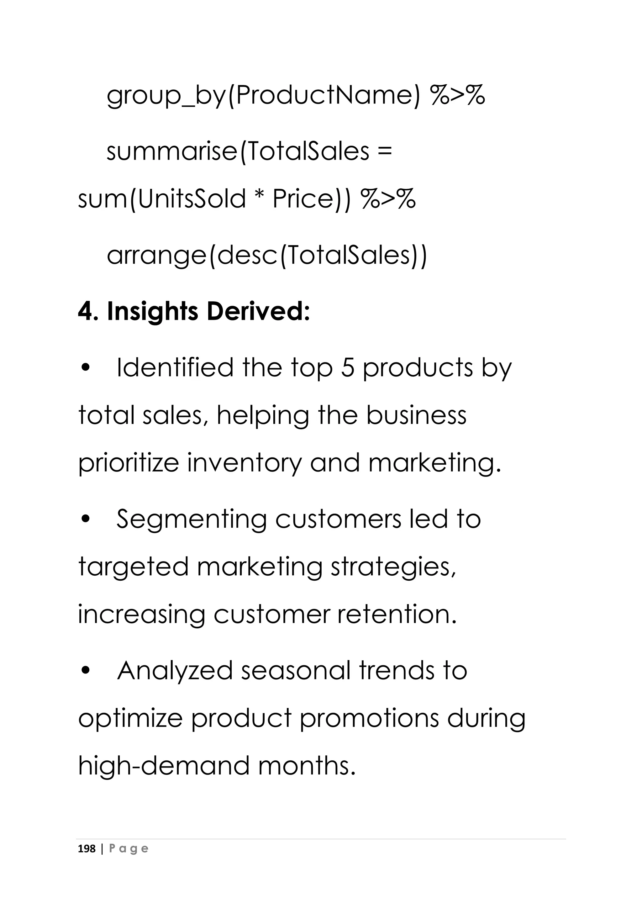 198 | P a g e
group_by(ProductName) %>%
summarise(TotalSales =
sum(UnitsSold * Price)) %>%
arrange(desc(TotalSales))
4. Insights Derived:
• Identified the top 5 products by
total sales, helping the business
prioritize inventory and marketing.
• Segmenting customers led to
targeted marketing strategies,
increasing customer retention.
• Analyzed seasonal trends to
optimize product promotions during
high-demand months.
 