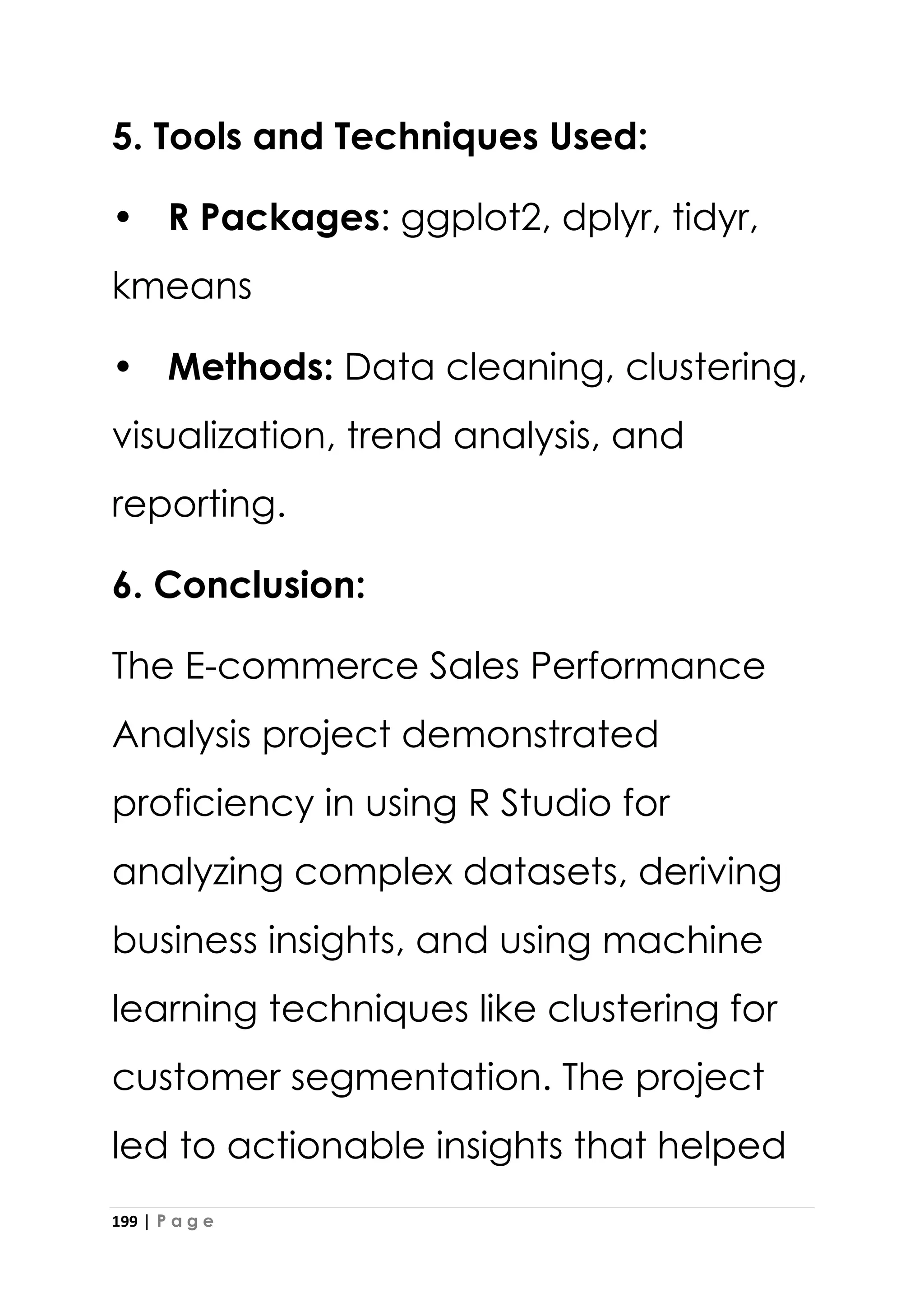 199 | P a g e
5. Tools and Techniques Used:
• R Packages: ggplot2, dplyr, tidyr,
kmeans
• Methods: Data cleaning, clustering,
visualization, trend analysis, and
reporting.
6. Conclusion:
The E-commerce Sales Performance
Analysis project demonstrated
proficiency in using R Studio for
analyzing complex datasets, deriving
business insights, and using machine
learning techniques like clustering for
customer segmentation. The project
led to actionable insights that helped
 