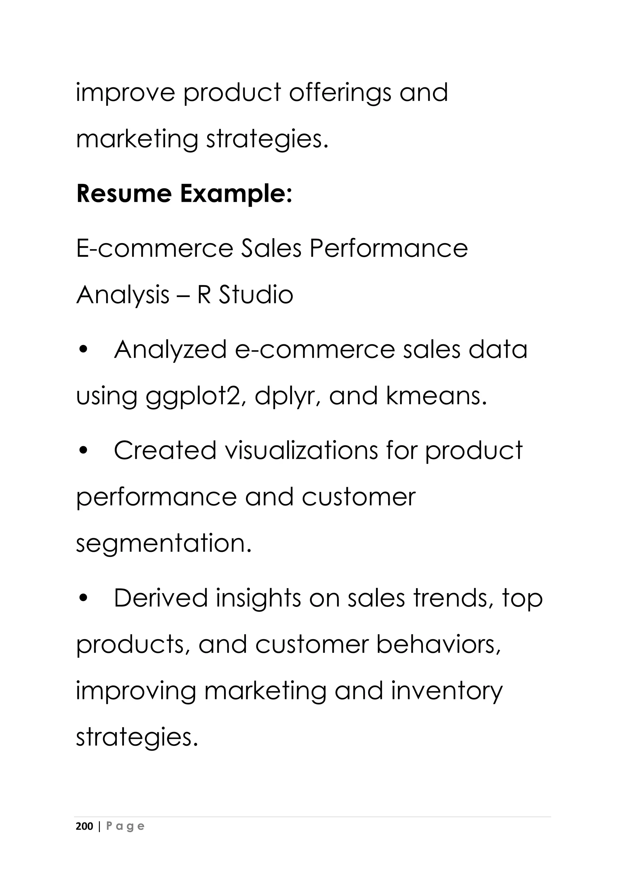 200 | P a g e
improve product offerings and
marketing strategies.
Resume Example:
E-commerce Sales Performance
Analysis – R Studio
• Analyzed e-commerce sales data
using ggplot2, dplyr, and kmeans.
• Created visualizations for product
performance and customer
segmentation.
• Derived insights on sales trends, top
products, and customer behaviors,
improving marketing and inventory
strategies.
 