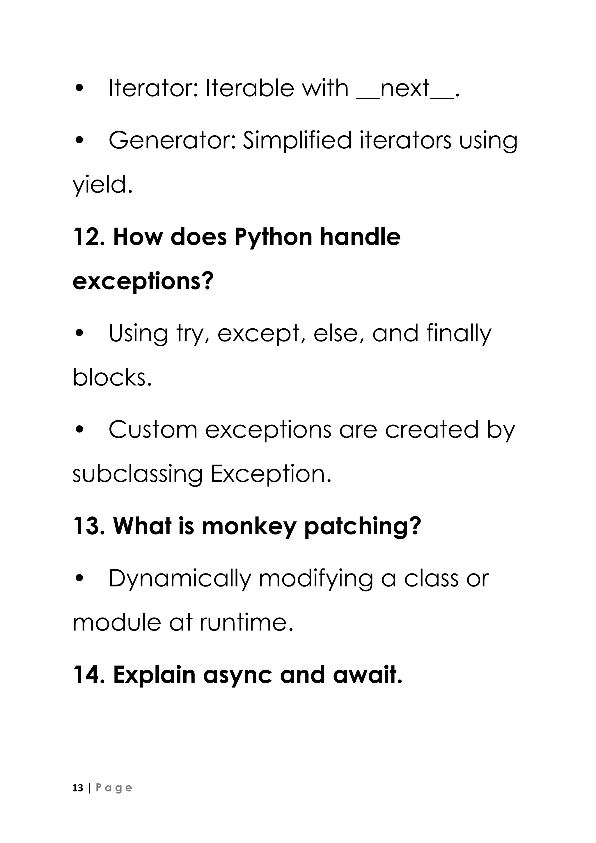 13 | P a g e
• Iterator: Iterable with __next__.
• Generator: Simplified iterators using
yield.
12. How does Python handle
exceptions?
• Using try, except, else, and finally
blocks.
• Custom exceptions are created by
subclassing Exception.
13. What is monkey patching?
• Dynamically modifying a class or
module at runtime.
14. Explain async and await.
 