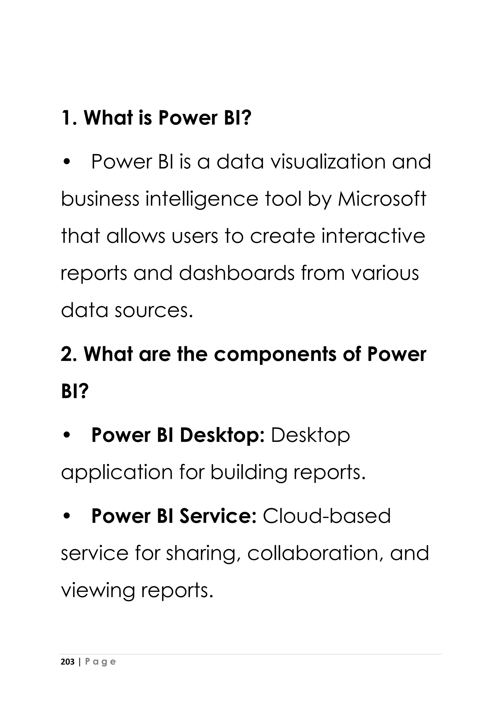 203 | P a g e
1. What is Power BI?
• Power BI is a data visualization and
business intelligence tool by Microsoft
that allows users to create interactive
reports and dashboards from various
data sources.
2. What are the components of Power
BI?
• Power BI Desktop: Desktop
application for building reports.
• Power BI Service: Cloud-based
service for sharing, collaboration, and
viewing reports.
 