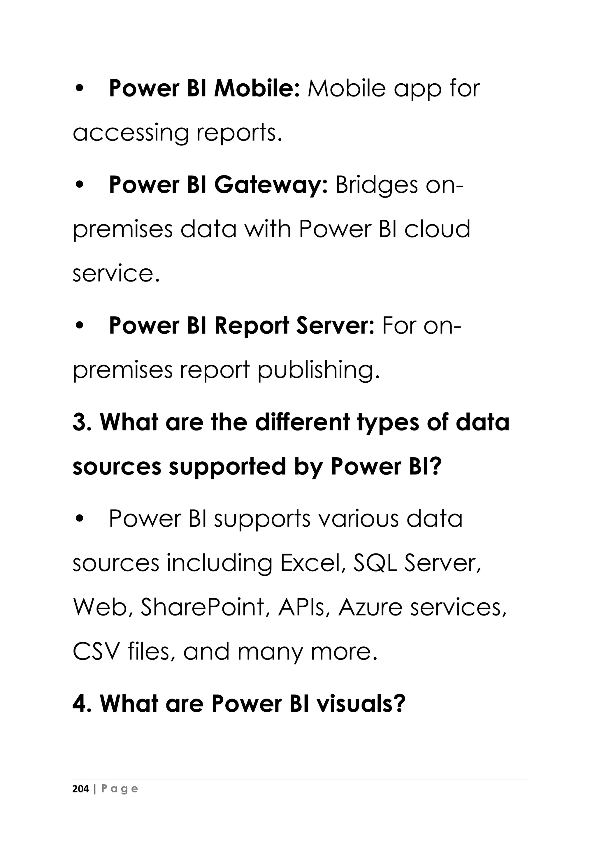 204 | P a g e
• Power BI Mobile: Mobile app for
accessing reports.
• Power BI Gateway: Bridges on-
premises data with Power BI cloud
service.
• Power BI Report Server: For on-
premises report publishing.
3. What are the different types of data
sources supported by Power BI?
• Power BI supports various data
sources including Excel, SQL Server,
Web, SharePoint, APIs, Azure services,
CSV files, and many more.
4. What are Power BI visuals?
 