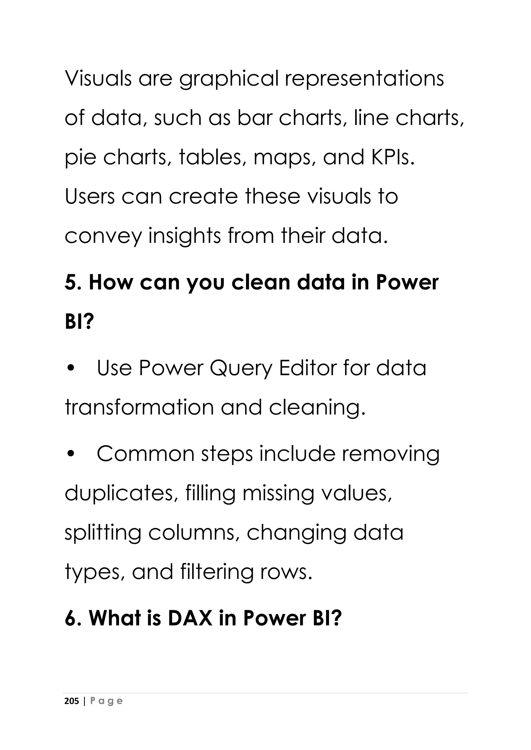 205 | P a g e
Visuals are graphical representations
of data, such as bar charts, line charts,
pie charts, tables, maps, and KPIs.
Users can create these visuals to
convey insights from their data.
5. How can you clean data in Power
BI?
• Use Power Query Editor for data
transformation and cleaning.
• Common steps include removing
duplicates, filling missing values,
splitting columns, changing data
types, and filtering rows.
6. What is DAX in Power BI?
 