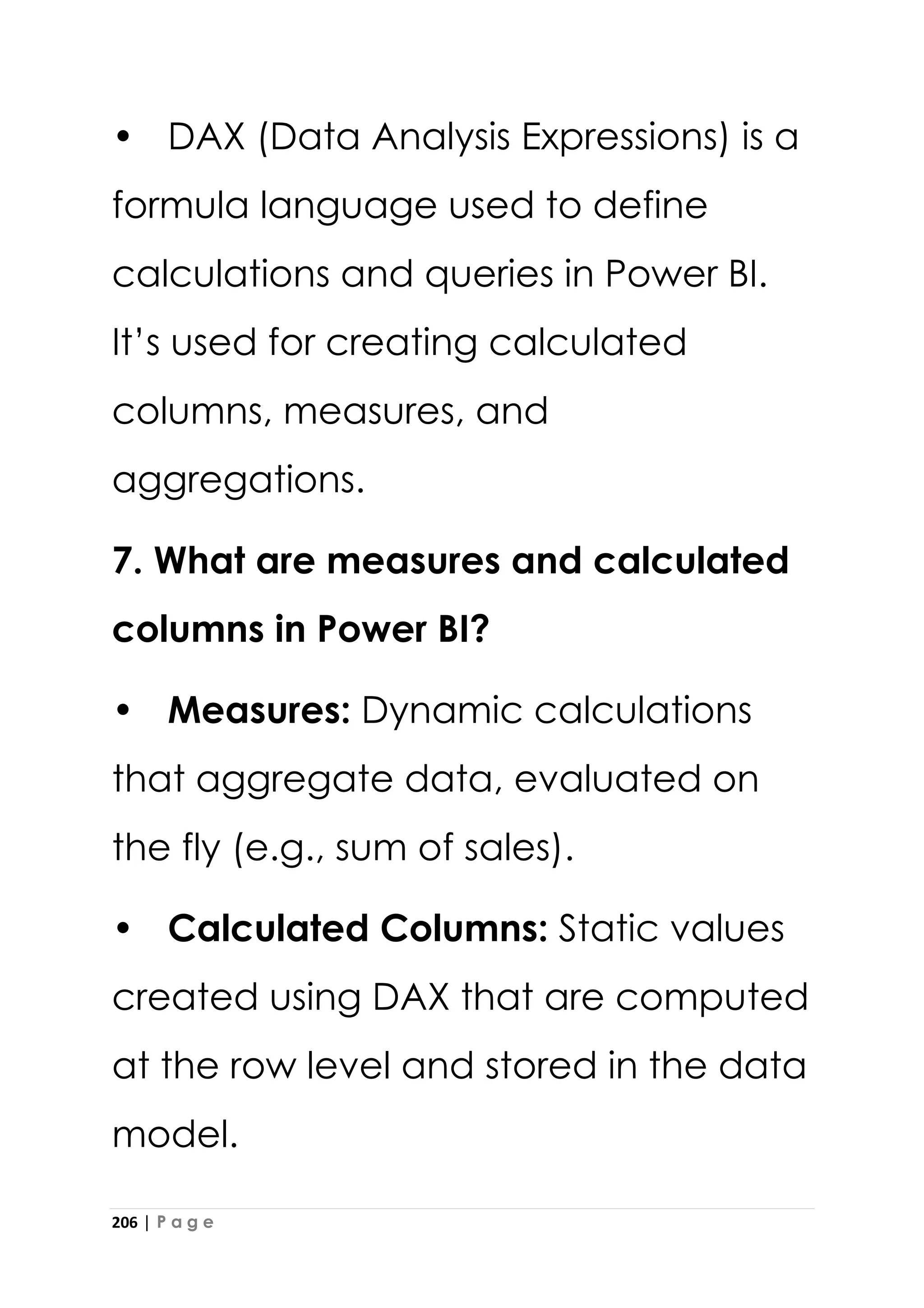 206 | P a g e
• DAX (Data Analysis Expressions) is a
formula language used to define
calculations and queries in Power BI.
It’s used for creating calculated
columns, measures, and
aggregations.
7. What are measures and calculated
columns in Power BI?
• Measures: Dynamic calculations
that aggregate data, evaluated on
the fly (e.g., sum of sales).
• Calculated Columns: Static values
created using DAX that are computed
at the row level and stored in the data
model.
 