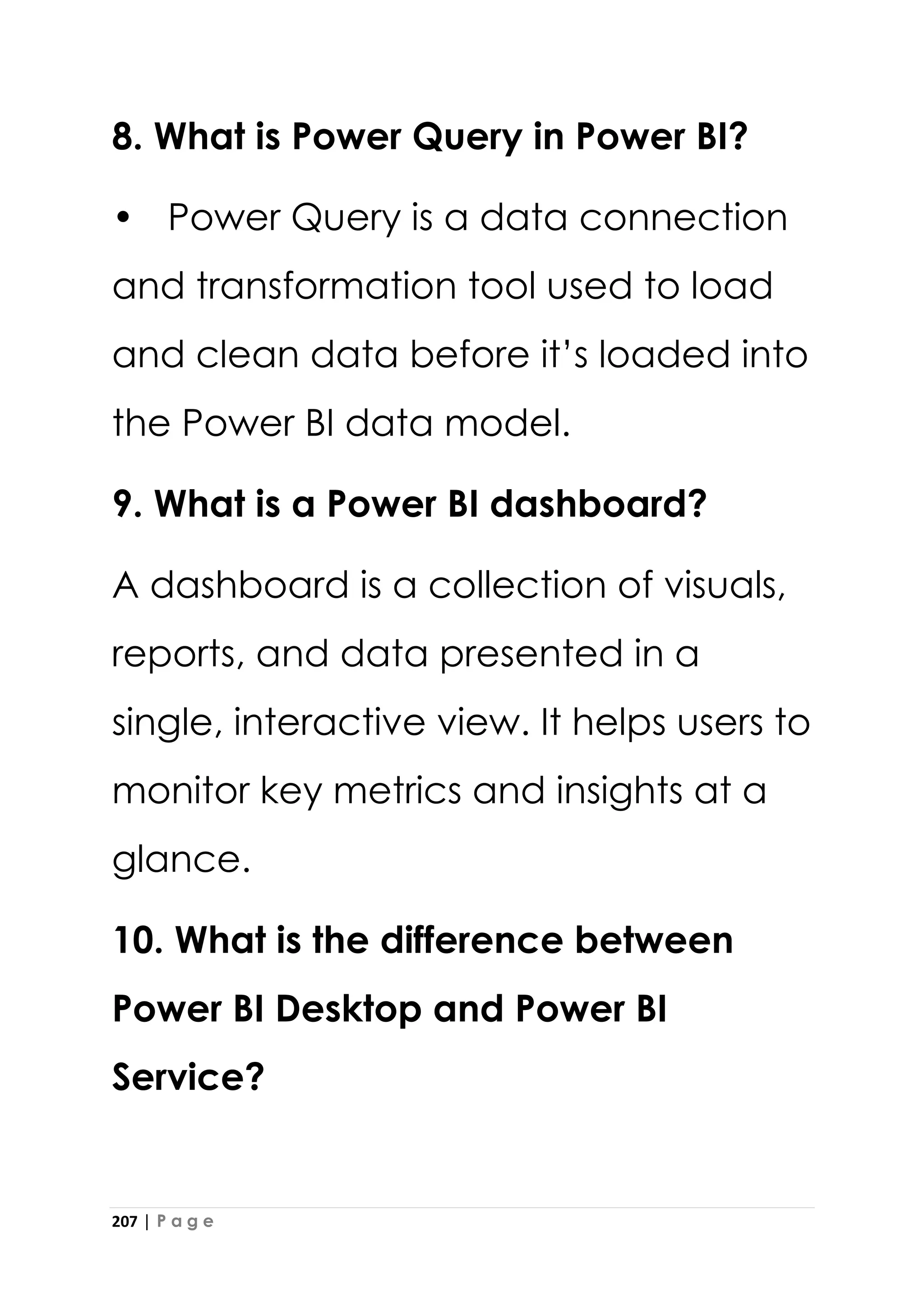 207 | P a g e
8. What is Power Query in Power BI?
• Power Query is a data connection
and transformation tool used to load
and clean data before it’s loaded into
the Power BI data model.
9. What is a Power BI dashboard?
A dashboard is a collection of visuals,
reports, and data presented in a
single, interactive view. It helps users to
monitor key metrics and insights at a
glance.
10. What is the difference between
Power BI Desktop and Power BI
Service?
 