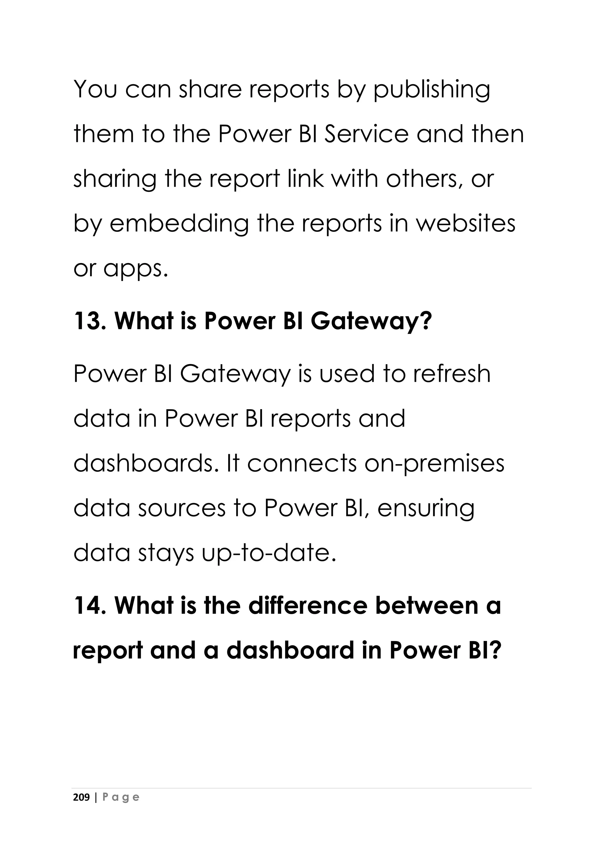 209 | P a g e
You can share reports by publishing
them to the Power BI Service and then
sharing the report link with others, or
by embedding the reports in websites
or apps.
13. What is Power BI Gateway?
Power BI Gateway is used to refresh
data in Power BI reports and
dashboards. It connects on-premises
data sources to Power BI, ensuring
data stays up-to-date.
14. What is the difference between a
report and a dashboard in Power BI?
 