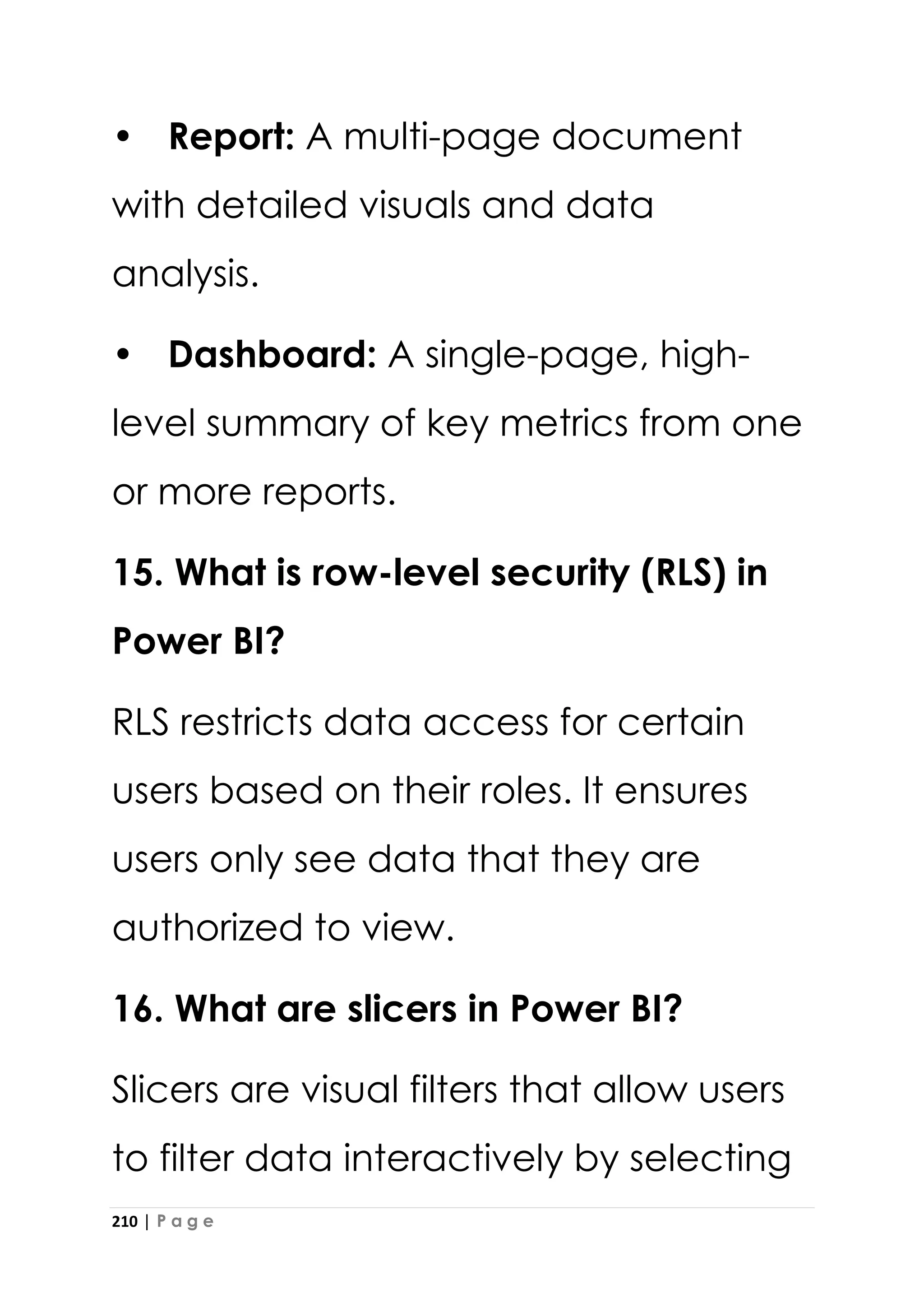 210 | P a g e
• Report: A multi-page document
with detailed visuals and data
analysis.
• Dashboard: A single-page, high-
level summary of key metrics from one
or more reports.
15. What is row-level security (RLS) in
Power BI?
RLS restricts data access for certain
users based on their roles. It ensures
users only see data that they are
authorized to view.
16. What are slicers in Power BI?
Slicers are visual filters that allow users
to filter data interactively by selecting
 