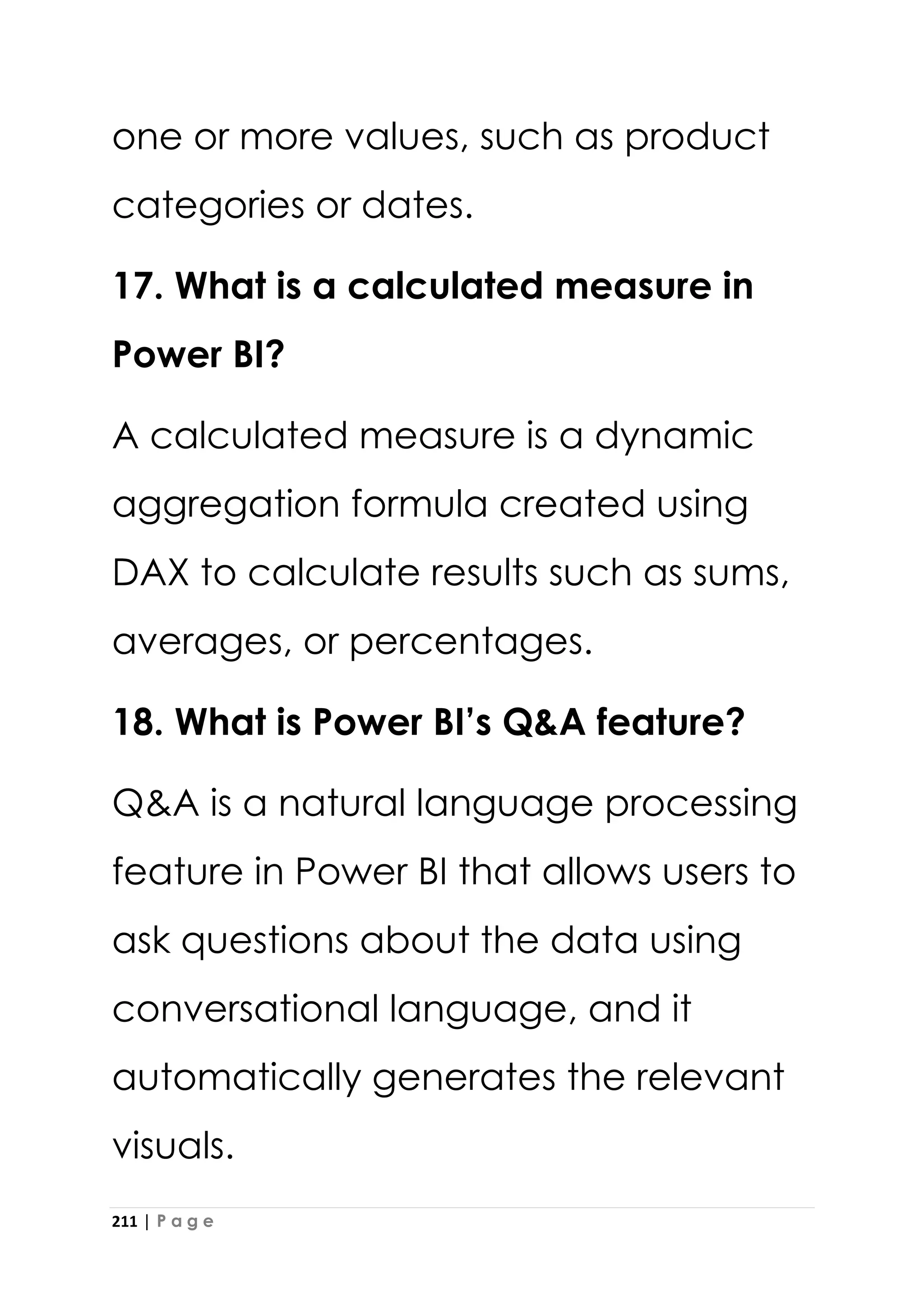 211 | P a g e
one or more values, such as product
categories or dates.
17. What is a calculated measure in
Power BI?
A calculated measure is a dynamic
aggregation formula created using
DAX to calculate results such as sums,
averages, or percentages.
18. What is Power BI’s Q&A feature?
Q&A is a natural language processing
feature in Power BI that allows users to
ask questions about the data using
conversational language, and it
automatically generates the relevant
visuals.
 