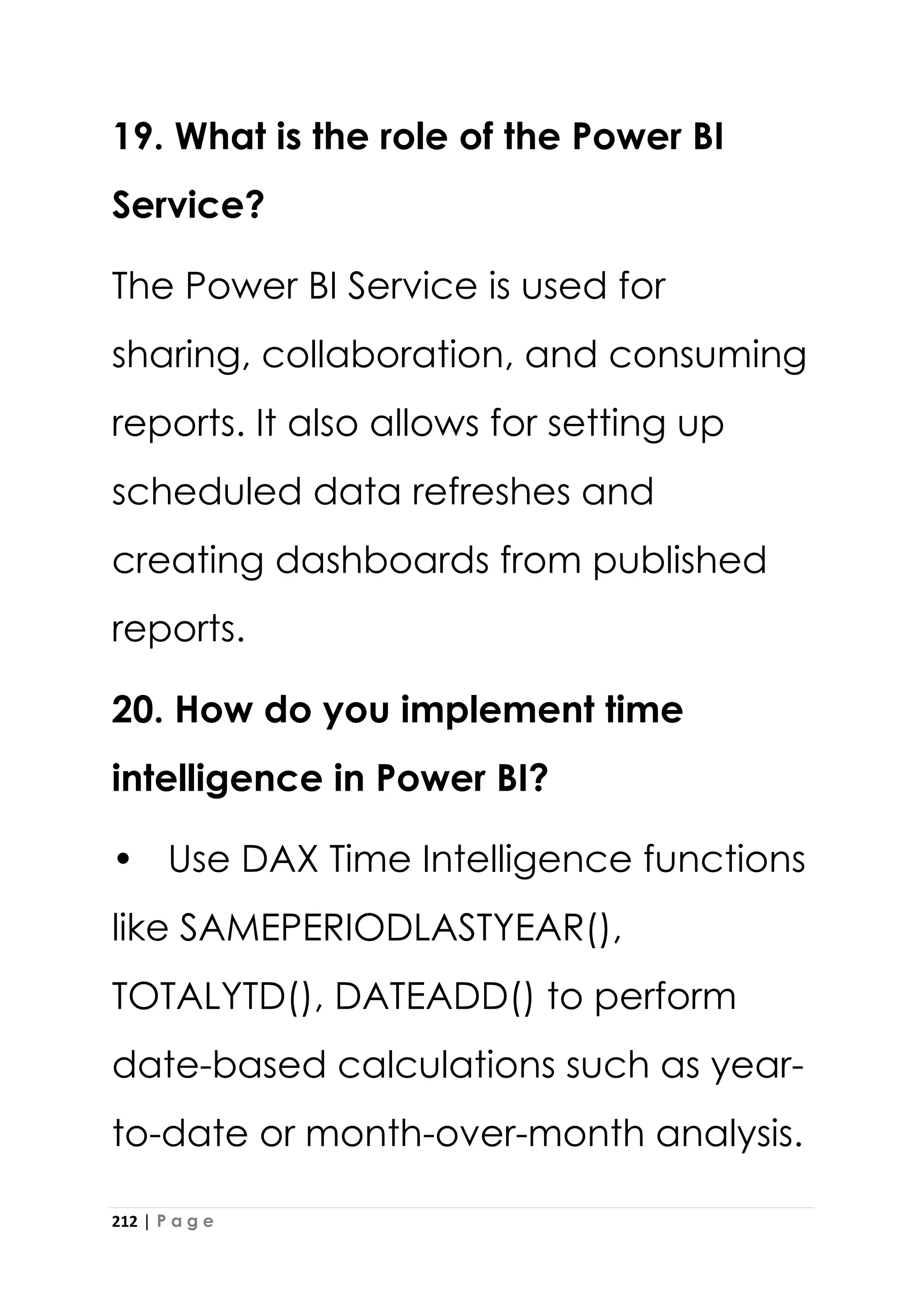 212 | P a g e
19. What is the role of the Power BI
Service?
The Power BI Service is used for
sharing, collaboration, and consuming
reports. It also allows for setting up
scheduled data refreshes and
creating dashboards from published
reports.
20. How do you implement time
intelligence in Power BI?
• Use DAX Time Intelligence functions
like SAMEPERIODLASTYEAR(),
TOTALYTD(), DATEADD() to perform
date-based calculations such as year-
to-date or month-over-month analysis.
 