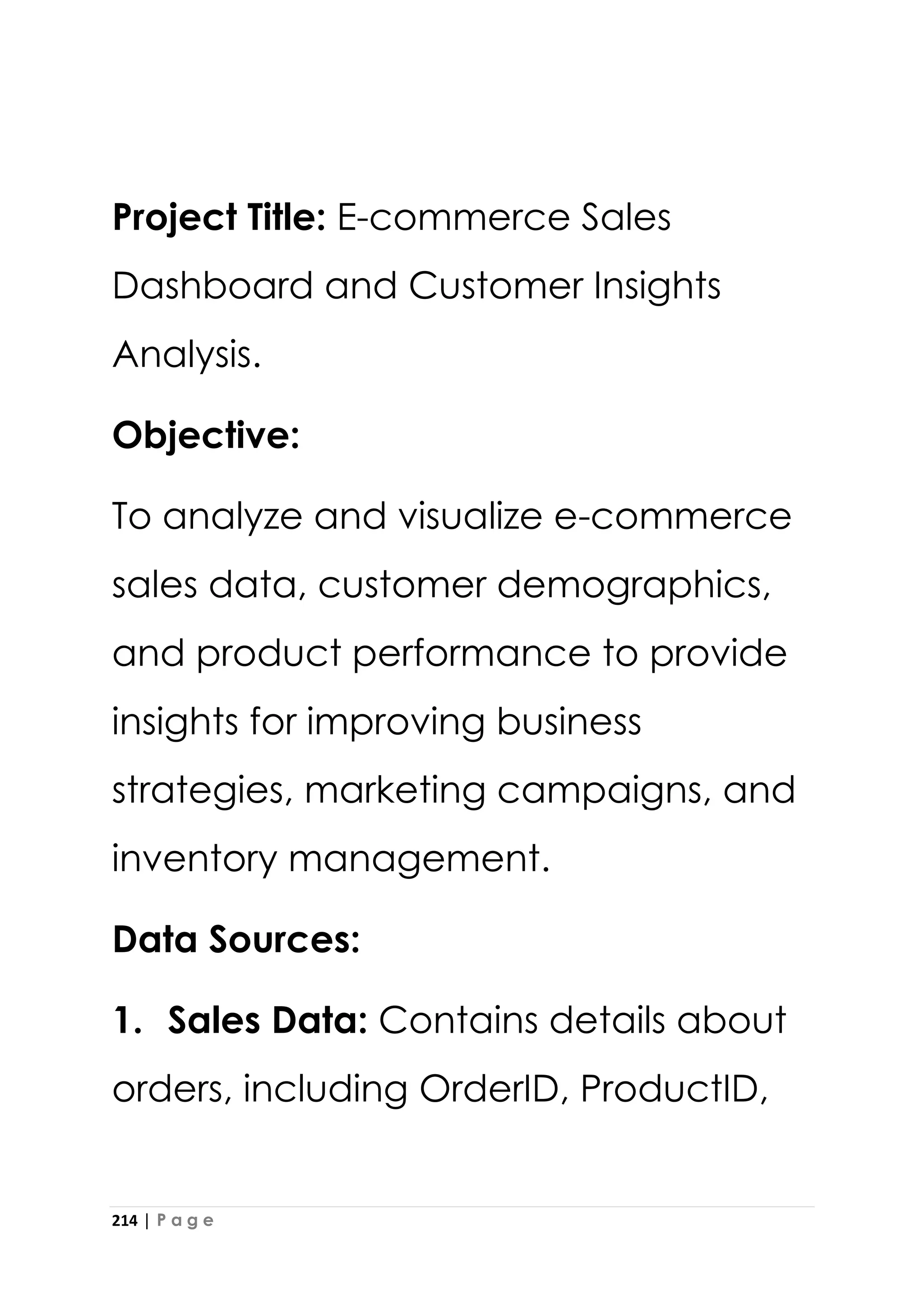 214 | P a g e
Project Title: E-commerce Sales
Dashboard and Customer Insights
Analysis.
Objective:
To analyze and visualize e-commerce
sales data, customer demographics,
and product performance to provide
insights for improving business
strategies, marketing campaigns, and
inventory management.
Data Sources:
1. Sales Data: Contains details about
orders, including OrderID, ProductID,
 