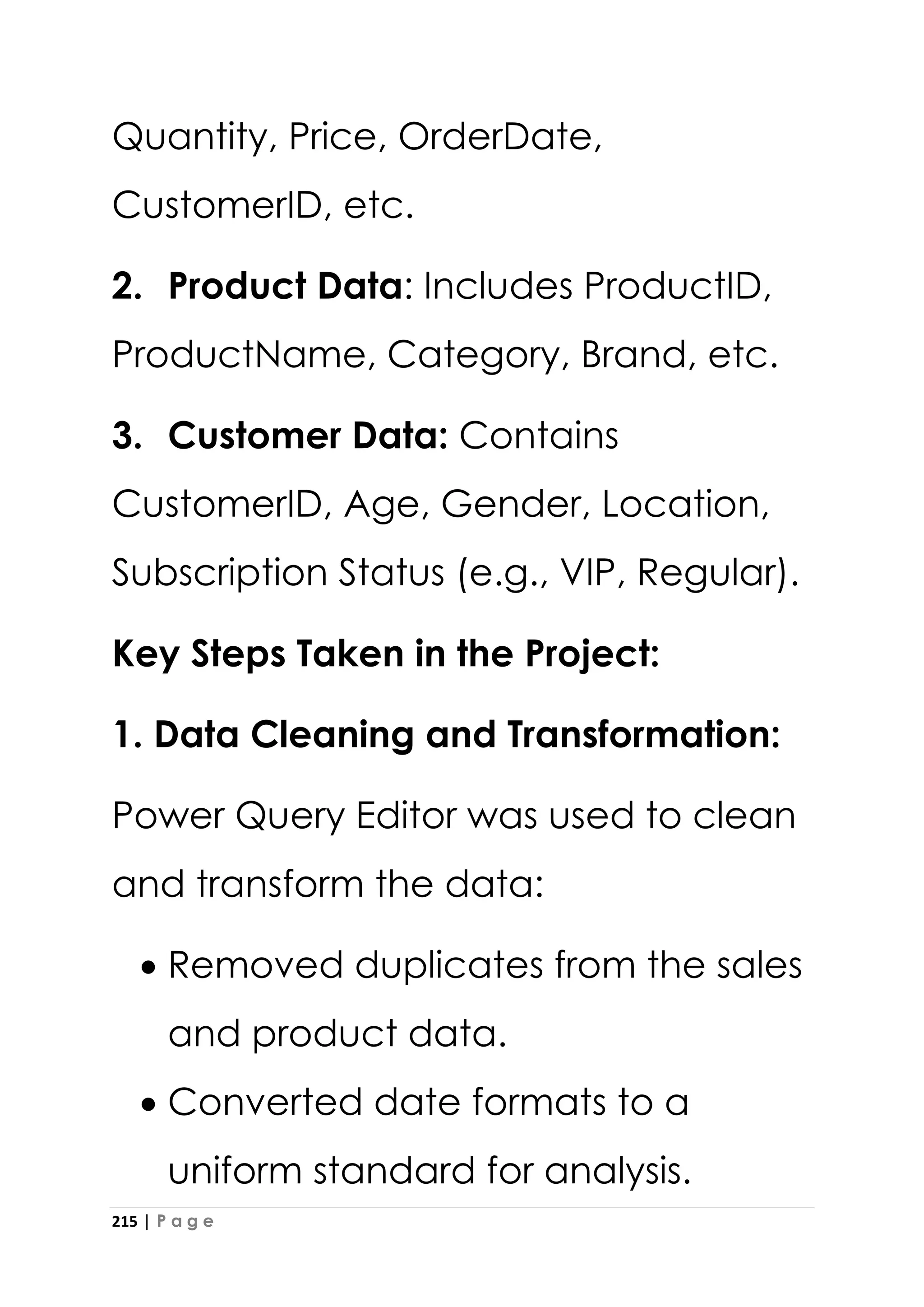 215 | P a g e
Quantity, Price, OrderDate,
CustomerID, etc.
2. Product Data: Includes ProductID,
ProductName, Category, Brand, etc.
3. Customer Data: Contains
CustomerID, Age, Gender, Location,
Subscription Status (e.g., VIP, Regular).
Key Steps Taken in the Project:
1. Data Cleaning and Transformation:
Power Query Editor was used to clean
and transform the data:
• Removed duplicates from the sales
and product data.
• Converted date formats to a
uniform standard for analysis.
 