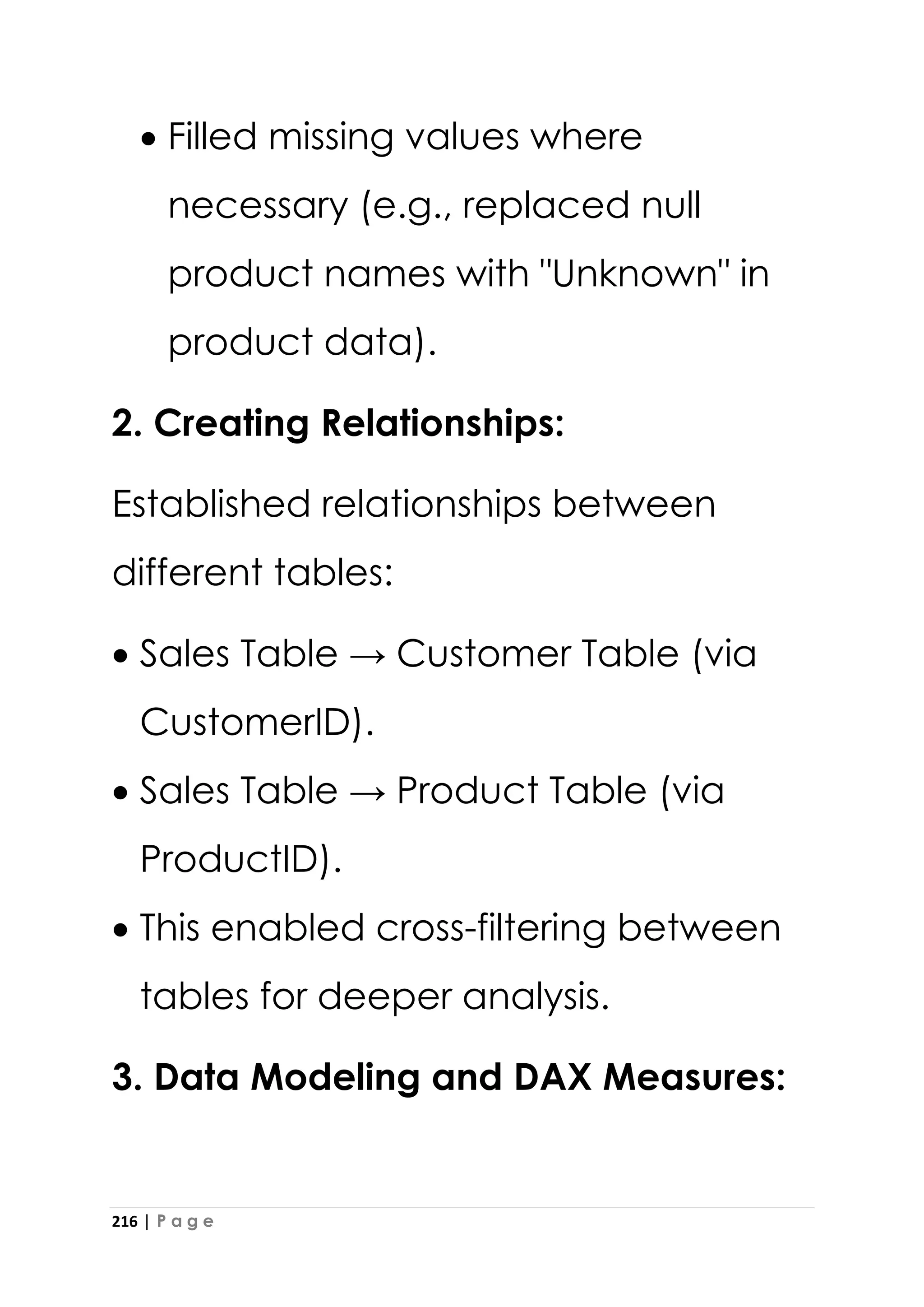 216 | P a g e
• Filled missing values where
necessary (e.g., replaced null
product names with "Unknown" in
product data).
2. Creating Relationships:
Established relationships between
different tables:
• Sales Table → Customer Table (via
CustomerID).
• Sales Table → Product Table (via
ProductID).
• This enabled cross-filtering between
tables for deeper analysis.
3. Data Modeling and DAX Measures:
 